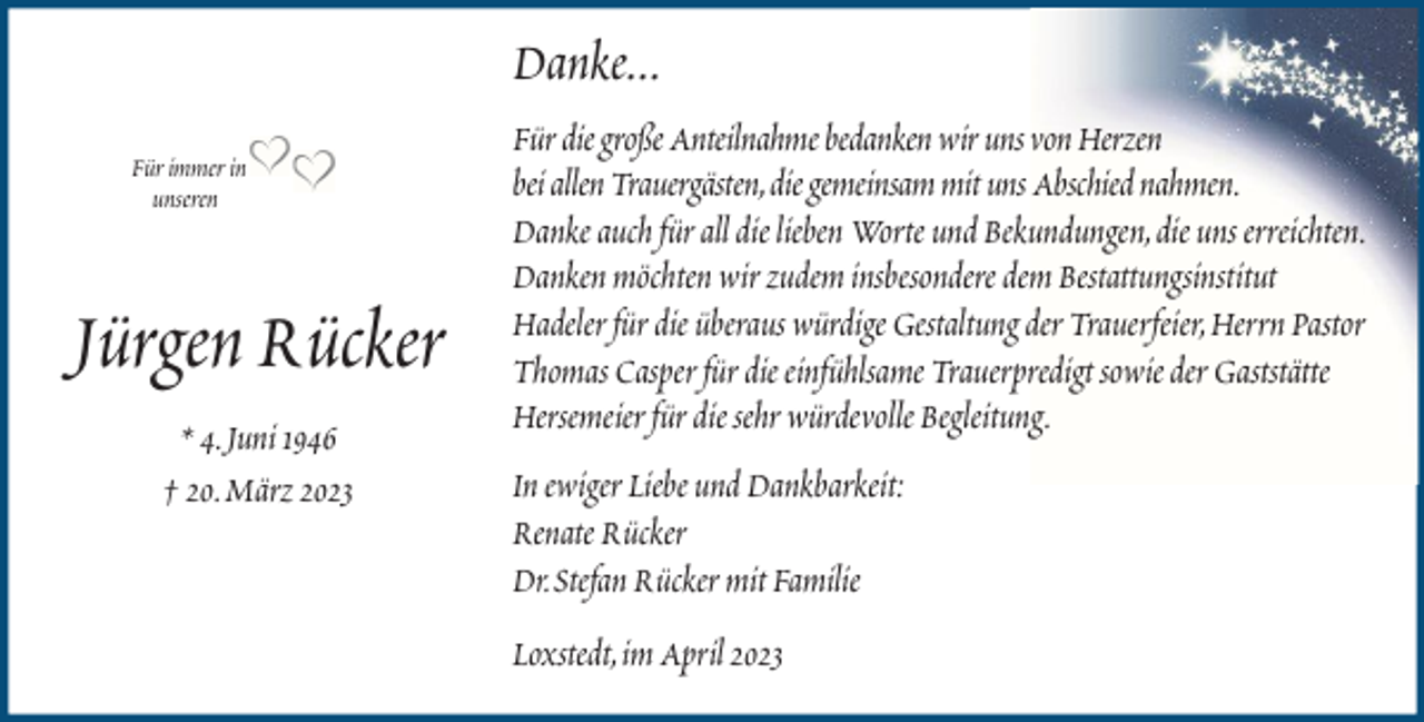<p>Danke...<br />Für immer in<br />unseren</p><p>Jürgen Rücker<br />* 4. Juni 1946<br />† 20. März 2023</p><p>Für die große Anteilnahme bedanken wir uns von Herzen<br />bei allen Trauergästen, die gemeinsam mit uns Abschied nahmen.<br />Danke auch für all die lieben Worte und Bekundungen, die uns erreichten.<br />Danken möchten wir zudem insbesondere dem Bestattungsinstitut<br />Hadeler für die überaus würdige Gestaltung der Trauerfeier, Herrn Pastor<br />Thomas Casper für die einfühlsame Trauerpredigt sowie der Gaststätte<br />Hersemeier für die sehr würdevolle Begleitung.<br />In ewiger Liebe und Dankbarkeit:<br />Renate Rücker<br />Dr. Stefan Rücker mit Familie<br />Loxstedt, im April 2023</p>