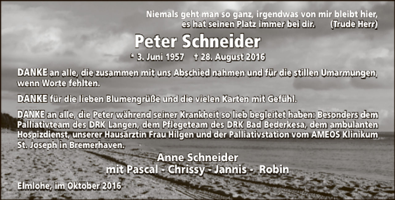 <p>Niemals geht man so ganz, irgendwas von mir bleibt hier,<br />es hat seinen Platz immer bei dir.<br />(Trude Herr)</p><p>Peter Schneider</p><p>* 3. Juni 1957</p><p>† 28. August 2016</p><p>DANKE an alle, die zusammen mit uns Abschied nahmen und für die stillen Umarmungen,<br />wenn Worte fehlten.</p><p>DANKE für die lieben Blumengrüße und die vielen Karten mit Gefühl.<br />DANKE an alle, die Peter während seiner Krankheit so lieb begleitet haben: Besonders dem</p><p>Palliativteam des DRK Langen, dem Pflegeteam des DRK Bad Bederkesa, dem ambulanten<br />Hospizdienst, unserer Hausärztin Frau Hilgen und der Palliativstation vom AMEOS Klinikum<br />St. Joseph in Bremerhaven.</p><p>Anne Schneider<br />mit Pascal - Chrissy - Jannis - Robin</p><p>Elmlohe, im Oktober 2016</p>