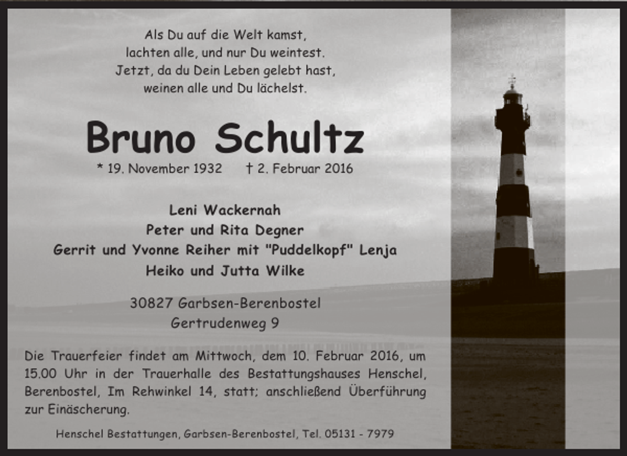 <p>Als Du auf die Welt kamst,<br />lachten alle, und nur Du weintest.<br />Jetzt, da du Dein Leben gelebt hast,<br />weinen alle und Du lächelst.</p>
<p>Bruno Schultz<br />* 19. November 1932</p>
<p>† 2. Februar 2016</p>
<p>Leni Wackernah<br />Peter und Rita Degner<br />Gerrit und Yvonne Reiher mit "Puddelkopf" Lenja<br />Heiko und Jutta Wilke<br />30827 Garbsen-Berenbostel<br />Gertrudenweg 9<br />Die Trauerfeier findet am Mittwoch, dem 10. Februar 2016, um<br />15.00 Uhr in der Trauerhalle des Bestattungshauses Henschel,<br />Berenbostel, Im Rehwinkel 14, statt; anschließend Überführung<br />zur Einäscherung.<br />Henschel Bestattungen, Garbsen-Berenbostel, Tel. 05131 - 7979</p>