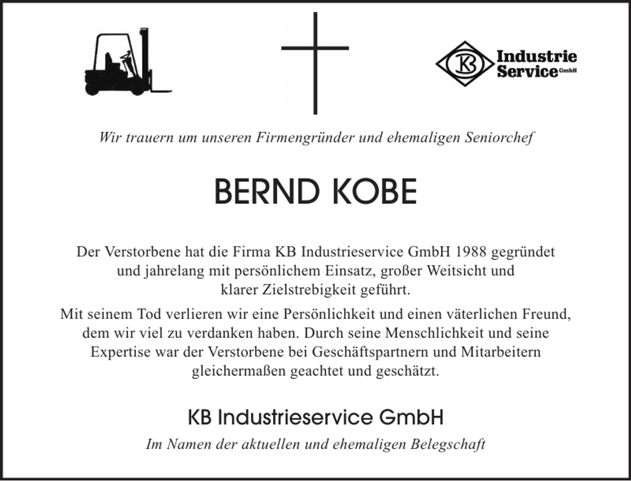 <p>Wir trauern um unseren Firmengründer und ehemaligen Seniorchef</p><p>BERND KOBE<br />Der Verstorbene hat die Firma KB Industrieservice GmbH 1988 gegründet<br />und jahrelang mit persönlichem Einsatz, großer Weitsicht und<br />klarer Zielstrebigkeit geführt.<br />Mit seinem Tod verlieren wir eine Persönlichkeit und einen väterlichen Freund,<br />dem wir viel zu verdanken haben. Durch seine Menschlichkeit und seine<br />Expertise war der Verstorbene bei Geschäftspartnern und Mitarbeitern<br />gleichermaßen geachtet und geschätzt.</p><p>KB Industrieservice GmbH<br />Im Namen der aktuellen und ehemaligen Belegschaft</p>