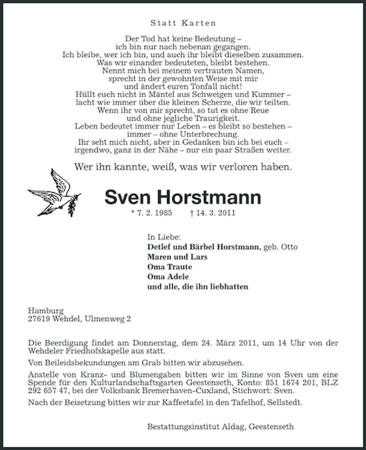 <p>Statt Karten</p>
<p>Der Tod hat keine Bedeutung –ich bin nur nach nebenan gegangen.Ich bleibe, wer ich bin, und auch ihr bleibt dieselben zusammen.Was wir einander bedeuteten, bleibt bestehen.Nennt mich bei meinem vertrauten Namen,sprecht in der gewohnten Weise mit mir und ändert euren Tonfall nicht!Hüllt euch nicht in Mäntel aus Schweigen und Kummer –lacht wie immer über die kleinen Scherze, die wir teilten.Wenn ihr von mir sprecht, so tut es ohne Reueund ohne jegliche Traurigkeit.Leben bedeutet immer nur Leben – es bleibt so bestehen –immer – ohne Unterbrechung.Ihr seht mich nicht, aber in Gedanken bin ich bei euch –irgendwo, ganz in der Nähe – nur ein paar Straßen weiter.</p>
<p>Wer ihn kannte, weiß, was wir verloren haben.Sven Horstmann* 7. 2. 1985 † 14. 3. 2011In Liebe:Detlef und Bärbel Horstmann, geb. OttoMaren und LarsOma TrauteOma Adeleund alle, die ihn liebhattenHamburg27619 Wehdel, Ulmenweg 2Die Beerdigung findet am Donnerstag, dem 24. März 2011, um 14 Uhr von der Wehdeler Friedhofskapelle aus statt.Von Beileidsbekundungen am Grab bitten wir abzusehen.Anstelle von Kranz- und Blumengaben bitten wir im Sinne von Sven um eine Spende für den Kulturlandschaftsgarten Geestenseth, Konto: 851 1674 201, BLZ 292 657 47, bei der Volksbank Bremerhaven-Cuxland, Stichwort: Sven.Nach der Beisetzung bitten wir zur Kaffeetafel in den Tafelhof, Sellstedt.Bestattungsinstitut Aldag, Geestenseth</p>
