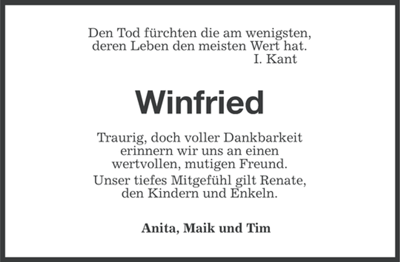 <p>Den Tod fürchten die am wenigsten,<br />deren Leben den meisten Wert hat.<br />I. Kant</p><p>Winfried<br />Traurig, doch voller Dankbarkeit<br />erinnern wir uns an einen<br />wertvollen, mutigen Freund.<br />Unser tiefes Mitgefühl gilt Renate,<br />den Kindern und Enkeln.<br />Anita, Maik und Tim</p>