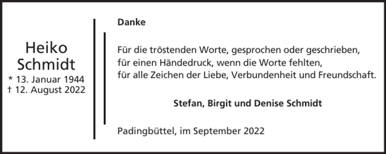 <p>Danke</p><p>Heiko<br />Schmidt</p><p>* 13. Januar 1944<br />† 12. August 2022</p><p>Für die tröstenden Worte, gesprochen oder geschrieben,<br />für einen Händedruck, wenn die Worte fehlten,<br />für alle Zeichen der Liebe, Verbundenheit und Freundschaft.<br />Stefan, Birgit und Denise Schmidt<br />Padingbüttel, im September 2022</p>