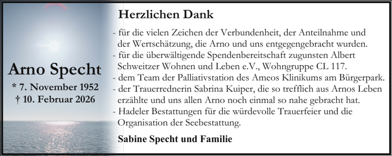 <p>Herzlichen Dank</p><p>Arno Spechtt<br />* 7. November 1952<br />† 10. Februar 2026</p><p>- für die vielen Zeichen der Verbundenheit, der Anteilnahme und<br />der Wertschätzung, die Arno und uns entgegengebracht wurden.<br />- für die überwältigende Spendenbereitschaft zugunsten Albert<br />Schweitzer Wohnen und Leben e.V., Wohngruppe CL 117.<br />- dem Team der Palliativstation des Ameos Klinikums am Bürgerpark.<br />- der Trauerrednerin Sabrina Kuiper, die so trefflich aus Arnos Leben<br />erzählte und uns allen Arno noch einmal so nahe gebracht hat.<br />- Hadeler Bestattungen für die würdevolle Trauerfeier und die<br />Organisation der Seebestattung.<br />Sabine Specht und Familie</p>
