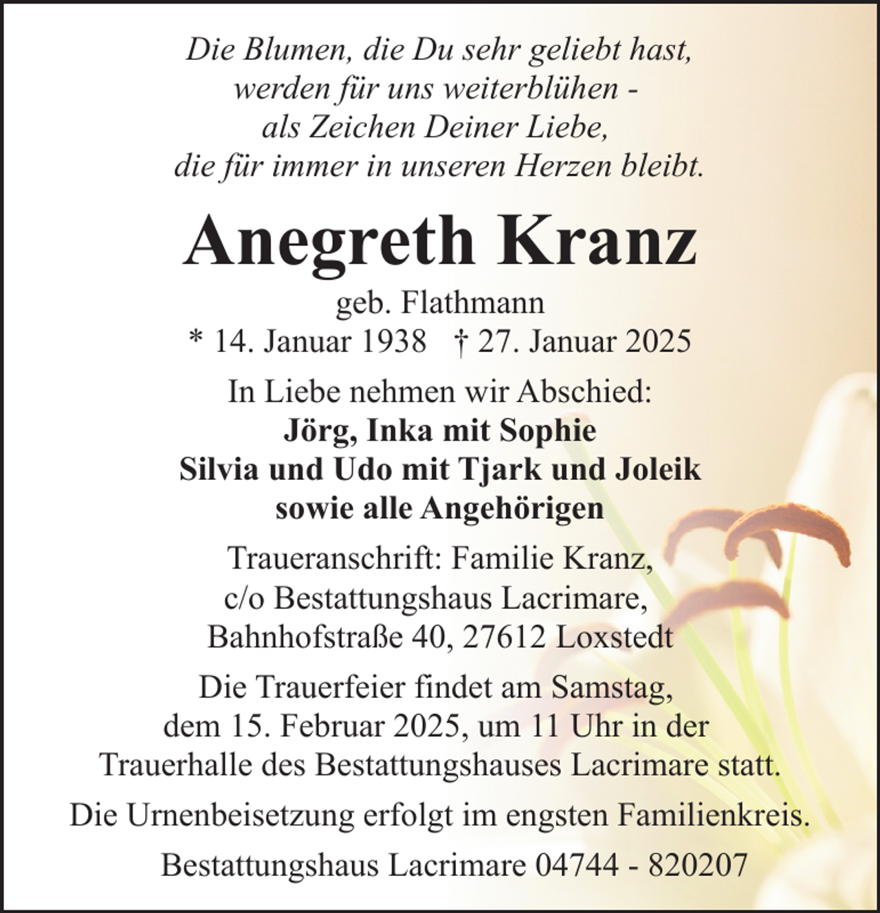 <p>Die Blumen, die Du sehr geliebt hast,<br />werden für uns weiterblühen als Zeichen Deiner Liebe,<br />die für immer in unseren Herzen bleibt.</p><p>Anegreth Kranz</p><p>geb. Flathmann<br />* 14. Januar 1938 † 27. Januar 2025<br />In Liebe nehmen wir Abschied:<br />Jörg, Inka mit Sophie<br />Silvia und Udo mit Tjark und Joleik<br />sowie alle Angehörigen<br />Traueranschrift: Familie Kranz,<br />c/o Bestattungshaus Lacrimare,<br />Bahnhofstraße 40, 27612 Loxstedt<br />Die Trauerfeier findet am Samstag,<br />dem 15. Februar 2025, um 11 Uhr in der<br />Trauerhalle des Bestattungshauses Lacrimare statt.<br />Die Urnenbeisetzung erfolgt im engsten Familienkreis.<br />Bestattungshaus Lacrimare 04744 - 820207</p>