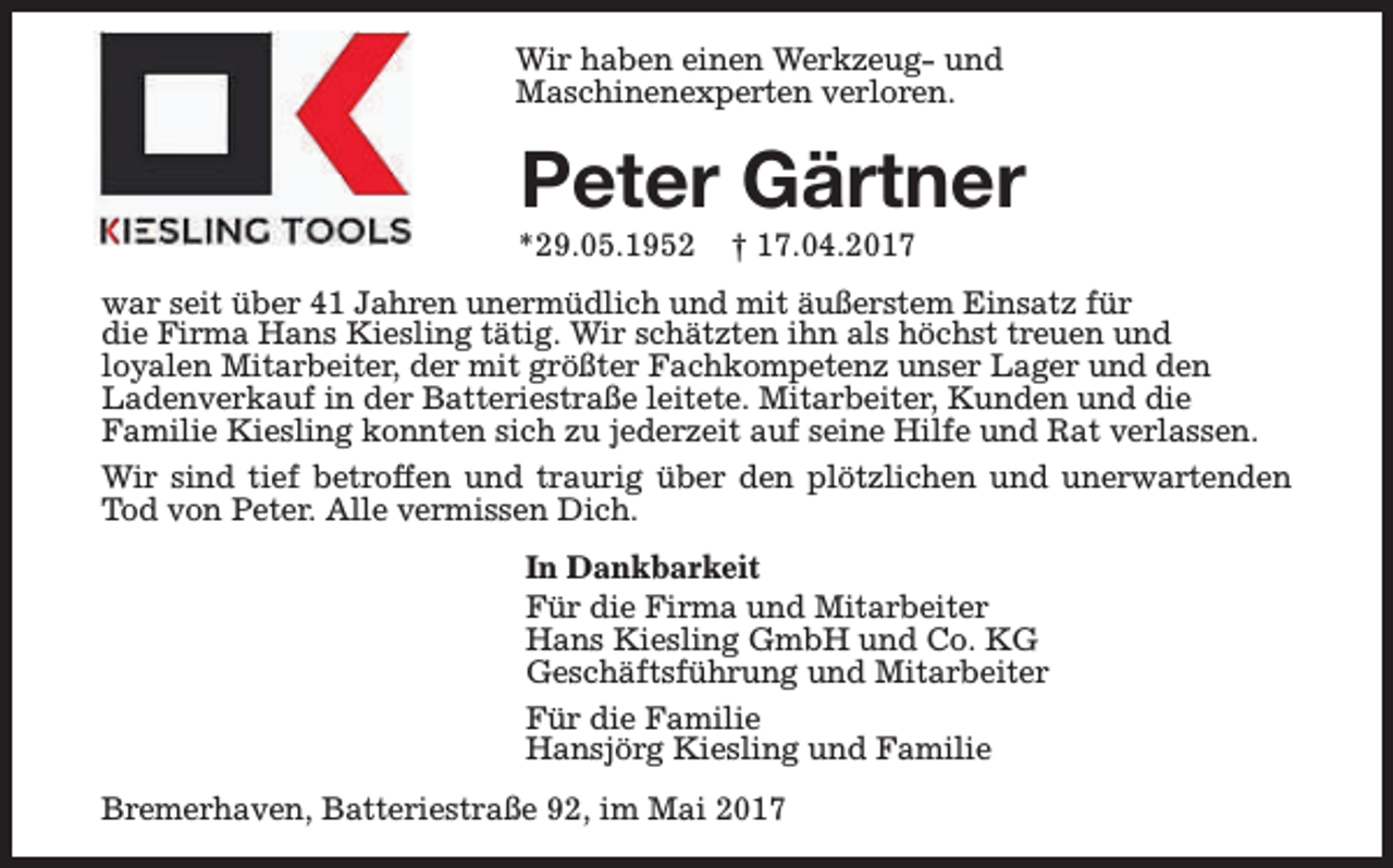 <p>Wir haben einen Werkzeug- und<br />Maschinenexperten verloren.</p><p>Peter Gärtner</p><p>*29.05.1952</p><p>† 17.04.2017</p><p>war seit über 41 Jahren unermüdlich und mit äußerstem Einsatz für<br />die Firma Hans Kiesling tätig. Wir schätzten ihn als höchst treuen und<br />loyalen Mitarbeiter, der mit größter Fachkompetenz unser Lager und den<br />Ladenverkauf in der Batteriestraße leitete. Mitarbeiter, Kunden und die<br />Familie Kiesling konnten sich zu jederzeit auf seine Hilfe und Rat verlassen.<br />Wir sind tief betroffen und traurig über den plötzlichen und unerwartenden<br />Tod von Peter. Alle vermissen Dich.<br />In Dankbarkeit<br />Für die Firma und Mitarbeiter<br />Hans Kiesling GmbH und Co. KG<br />Geschäftsführung und Mitarbeiter<br />Für die Familie<br />Hansjörg Kiesling und Familie<br />Bremerhaven, Batteriestraße 92, im Mai 2017</p>