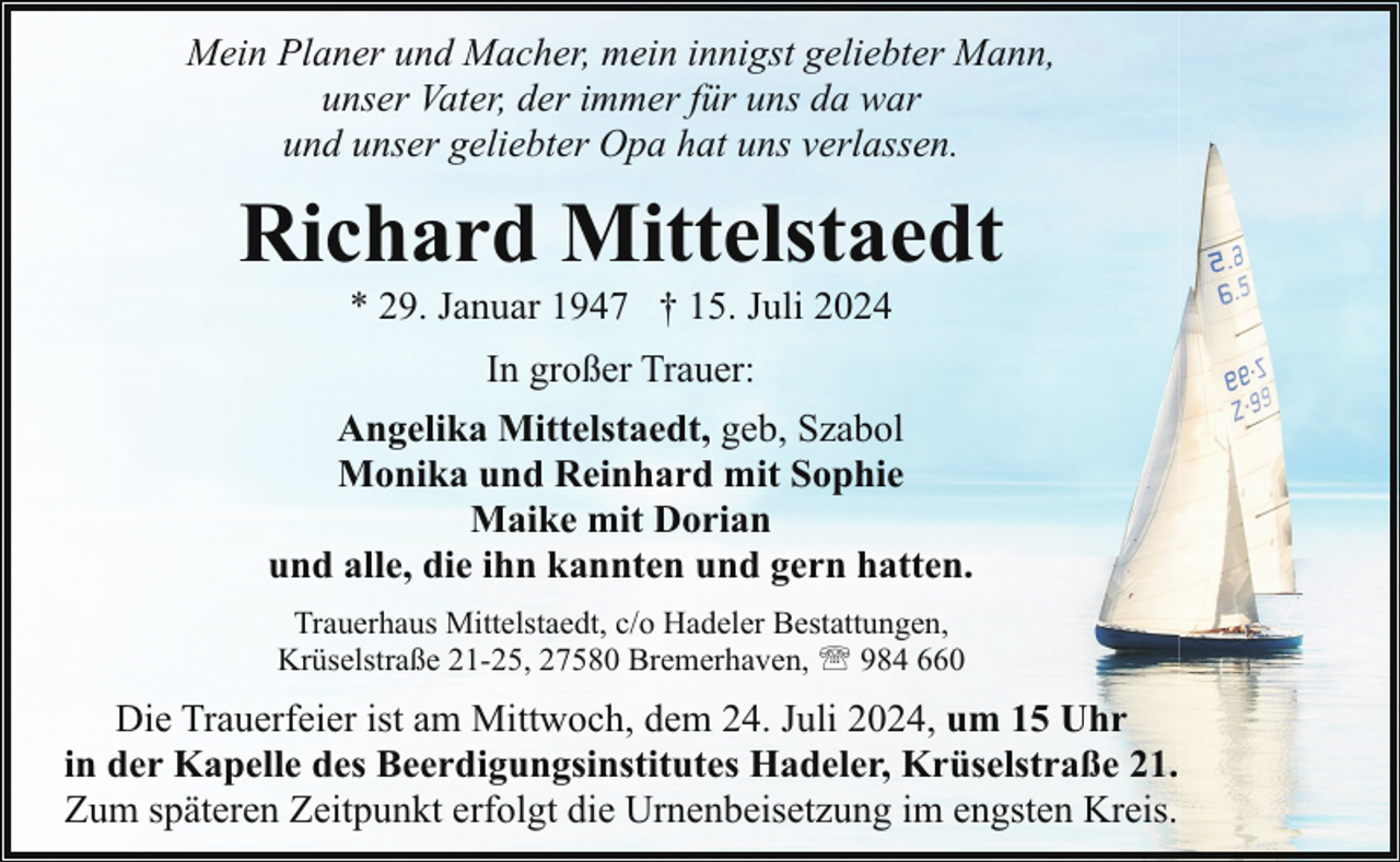 <p>Mein Planer und Macher, mein innigst geliebter Mann,<br />unser Vater, der immer für uns da war<br />und unser geliebter Opa hat uns verlassen.</p><p>Richard Mittelstaedt<br />* 29. Januar 1947 † 15. Juli 2024<br />In großer Trauer:<br />Angelika Mittelstaedt, geb, Szabol<br />Monika und Reinhard mit Sophie<br />Maike mit Dorian<br />und alle, die ihn kannten und gern hatten.<br />Trauerhaus Mittelstaedt, c/o Hadeler Bestattungen,<br />Krüselstraße 21-25, 27580 Bremerhaven, ' 984 660</p><p>Die Trauerfeier ist am Mittwoch, dem 24. Juli 2024, um 15 Uhr<br />in der Kapelle des Beerdigungsinstitutes Hadeler, Krüselstraße 21.<br />Zum späteren Zeitpunkt erfolgt die Urnenbeisetzung im engsten Kreis.</p>