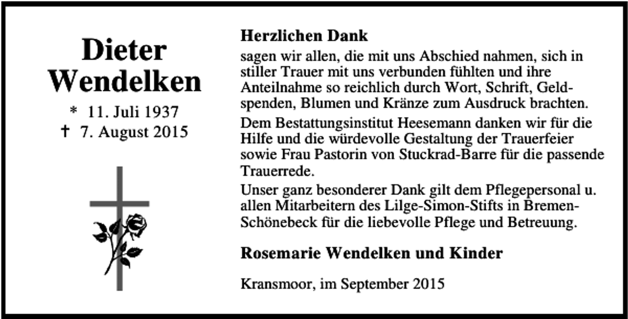 <p>Dieter<br />Wendelken<br />* 11. Juli 1937<br />B 7. August 2015</p><p>Herzlichen Dank</p><p>sagen wir allen, die mit uns Abschied nahmen, sich in<br />stiller Trauer mit uns verbunden fühlten und ihre<br />Anteilnahme so reichlich durch Wort, Schrift, Geldspenden, Blumen und Kränze zum Ausdruck brachten.<br />Dem Bestattungsinstitut Heesemann danken wir für die<br />Hilfe und die würdevolle Gestaltung der Trauerfeier<br />sowie Frau Pastorin von Stuckrad-Barre für die passende<br />Trauerrede.<br />Unser ganz besonderer Dank gilt dem Pflegepersonal u.<br />allen Mitarbeitern des Lilge-Simon-Stifts in BremenSchönebeck für die liebevolle Pflege und Betreuung.</p><p>Rosemarie Wendelken und Kinder<br />Kransmoor, im September 2015</p>