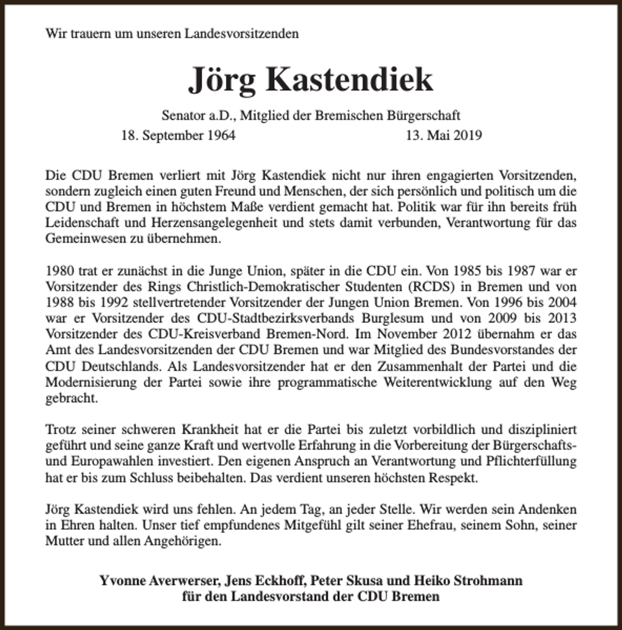 <p>Wir trauern um unseren Landesvorsitzenden</p><p>Jörg Kastendiek<br />Senator a.D., Mitglied der Bremischen Bürgerschaft<br />18. September 1964<br />13. Mai 2019<br />Die CDU Bremen verliert mit Jörg Kastendiek nicht nur ihren engagierten Vorsitzenden,<br />sondern zugleich einen guten Freund und Menschen, der sich persönlich und politisch um die<br />CDU und Bremen in höchstem Maße verdient gemacht hat. Politik war für ihn bereits früh<br />Leidenschaft und Herzensangelegenheit und stets damit verbunden, Verantwortung für das<br />Gemeinwesen zu übernehmen.<br />1980 trat er zunächst in die Junge Union, später in die CDU ein. Von 1985 bis 1987 war er<br />Vorsitzender des Rings Christlich-Demokratischer Studenten (RCDS) in Bremen und von<br />1988 bis 1992 stellvertretender Vorsitzender der Jungen Union Bremen. Von 1996 bis 2004<br />war er Vorsitzender des CDU-Stadtbezirksverbands Burglesum und von 2009 bis 2013<br />Vorsitzender des CDU-Kreisverband Bremen-Nord. Im November 2012 übernahm er das<br />Amt des Landesvorsitzenden der CDU Bremen und war Mitglied des Bundesvorstandes der<br />CDU Deutschlands. Als Landesvorsitzender hat er den Zusammenhalt der Partei und die<br />Modernisierung der Partei sowie ihre programmatische Weiterentwicklung auf den Weg<br />gebracht.<br />Trotz seiner schweren Krankheit hat er die Partei bis zuletzt vorbildlich und diszipliniert<br />geführt und seine ganze Kraft und wertvolle Erfahrung in die Vorbereitung der Bürgerschaftsund Europawahlen investiert. Den eigenen Anspruch an Verantwortung und Pflichterfüllung<br />hat er bis zum Schluss beibehalten. Das verdient unseren höchsten Respekt.<br />Jörg Kastendiek wird uns fehlen. An jedem Tag, an jeder Stelle. Wir werden sein Andenken<br />in Ehren halten. Unser tief empfundenes Mitgefühl gilt seiner Ehefrau, seinem Sohn, seiner<br />Mutter und allen Angehörigen.<br />Yvonne Averwerser, Jens Eckhoff, Peter Skusa und Heiko Strohmann<br />für den Landesvorstand der CDU Bremen</p>