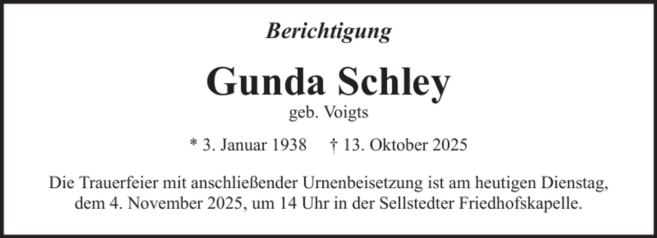 <p>Berichtigung</p>
<p>Gunda Schley<br />geb. Voigts</p>
<p>* 3. Januar 1938</p>
<p>† 13. Oktober 2025</p>
<p>Die Trauerfeier mit anschließender Urnenbeisetzung ist am heutigen Dienstag,<br />dem 4. November 2025, um 14 Uhr in der Sellstedter Friedhofskapelle.</p>