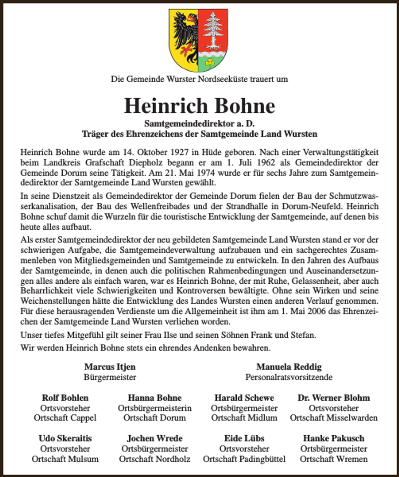 <p>Die Gemeinde Wurster Nordseeküste trauert um</p><p>Heinrich Bohne</p><p>Samtgemeindedirektor a. D.<br />Träger des Ehrenzeichens der Samtgemeinde Land Wursten<br />Heinrich Bohne wurde am 14. Oktober 1927 in Hüde geboren. Nach einer Verwaltungstätigkeit<br />beim Landkreis Grafschaft Diepholz begann er am 1. Juli 1962 als Gemeindedirektor der<br />Gemeinde Dorum seine Tätigkeit. Am 21. Mai 1974 wurde er für sechs Jahre zum Samtgemeindedirektor der Samtgemeinde Land Wursten gewählt.<br />In seine Dienstzeit als Gemeindedirektor der Gemeinde Dorum fielen der Bau der Schmutzwasserkanalisation, der Bau des Wellenfreibades und der Strandhalle in Dorum-Neufeld. Heinrich<br />Bohne schuf damit die Wurzeln für die touristische Entwicklung der Samtgemeinde, auf denen bis<br />heute alles aufbaut.<br />Als erster Samtgemeindedirektor der neu gebildeten Samtgemeinde Land Wursten stand er vor der<br />schwierigen Aufgabe, die Samtgemeindeverwaltung aufzubauen und ein sachgerechtes Zusammenleben von Mitgliedsgemeinden und Samtgemeinde zu entwickeln. In den Jahren des Aufbaus<br />der Samtgemeinde, in denen auch die politischen Rahmenbedingungen und Auseinandersetzungen alles andere als einfach waren, war es Heinrich Bohne, der mit Ruhe, Gelassenheit, aber auch<br />Beharrlichkeit viele Schwierigkeiten und Kontroversen bewältigte. Ohne sein Wirken und seine<br />Weichenstellungen hätte die Entwicklung des Landes Wursten einen anderen Verlauf genommen.<br />Für diese herausragenden Verdienste um die Allgemeinheit ist ihm am 1. Mai 2006 das Ehrenzeichen der Samtgemeinde Land Wursten verliehen worden.<br />Unser tiefes Mitgefühl gilt seiner Frau Ilse und seinen Söhnen Frank und Stefan.<br />Wir werden Heinrich Bohne stets ein ehrendes Andenken bewahren.<br />Marcus Itjen<br />Bürgermeister</p><p>Manuela Reddig<br />Personalratsvorsitzende</p><p>Rolf Bohlen<br />Ortsvorsteher<br />Ortschaft Cappel</p><p>Hanna Bohne<br />Ortsbürgermeisterin<br />Ortschaft Dorum</p><p>Harald Schewe<br />Ortsbürgermeister<br />Ortschaft Midlum</p><p>Dr. Werner Blohm<br />Ortsvorsteher<br />Ortschaft Misselwarden</p><p>Udo Skeraitis<br />Ortsvorsteher<br />Ortschaft Mulsum</p><p>Jochen Wrede<br />Ortsbürgermeister<br />Ortschaft Nordholz</p><p>Eide Lübs<br />Ortsvorsteher<br />Ortschaft Padingbüttel</p><p>Hanke Pakusch<br />Ortsbürgermeister<br />Ortschaft Wremen</p>