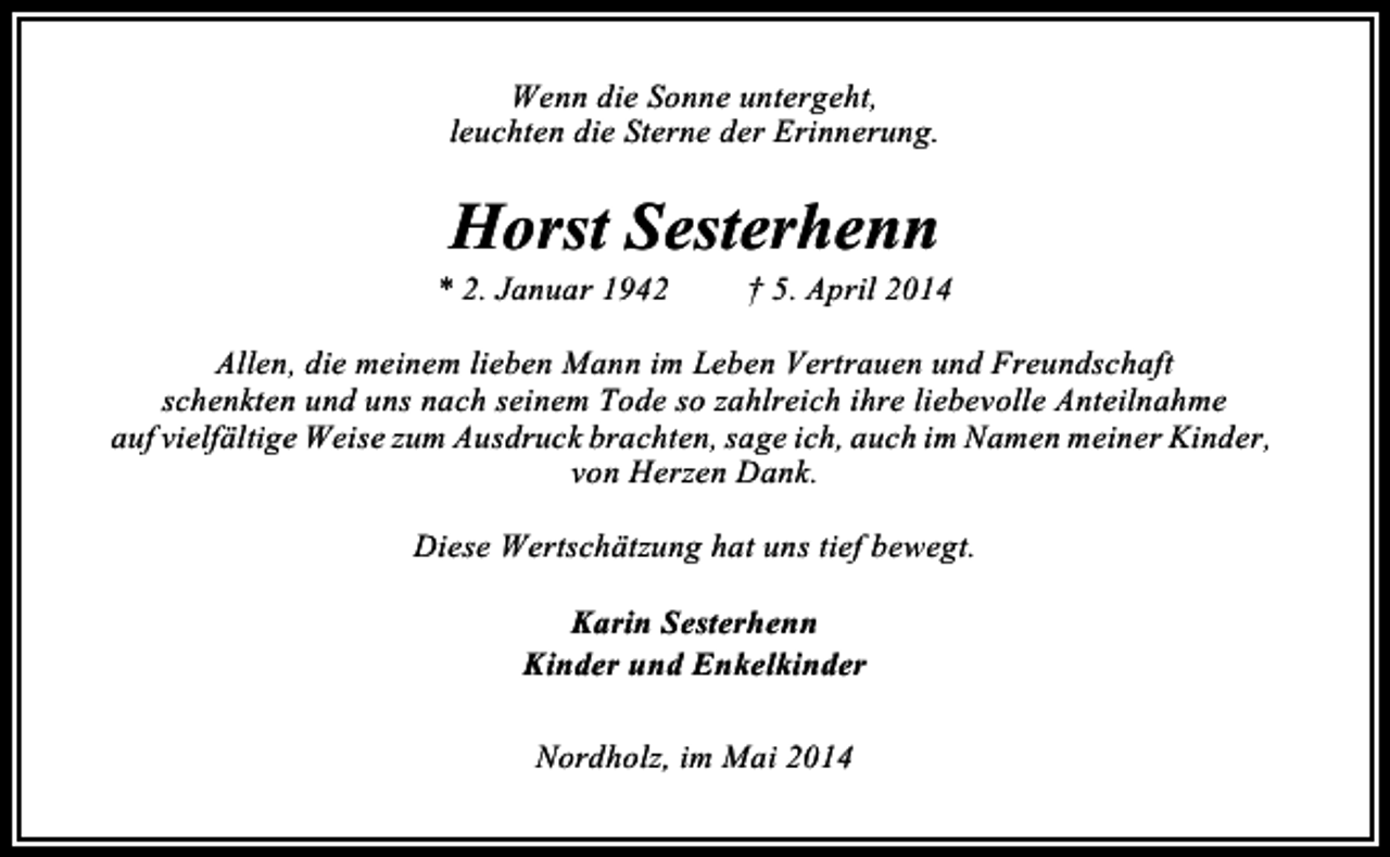 <p>Wenn die Sonne untergeht,<br />leuchten die Sterne der Erinnerung.</p><p>Horst Sesterhenn</p><p>* 2. Januar 1942</p><p>† 5. April 2014</p><p>Allen, die meinem lieben Mann im Leben Vertrauen und Freundschaft<br />schenkten und uns nach seinem Tode so zahlreich ihre liebevolle Anteilnahme<br />auf vielfältige Weise zum Ausdruck brachten, sage ich, auch im Namen meiner Kinder,<br />von Herzen Dank.<br />Diese Wertschätzung hat uns tief bewegt.<br />Karin Sesterhenn<br />Kinder und Enkelkinder<br />Nordholz, im Mai 2014</p>