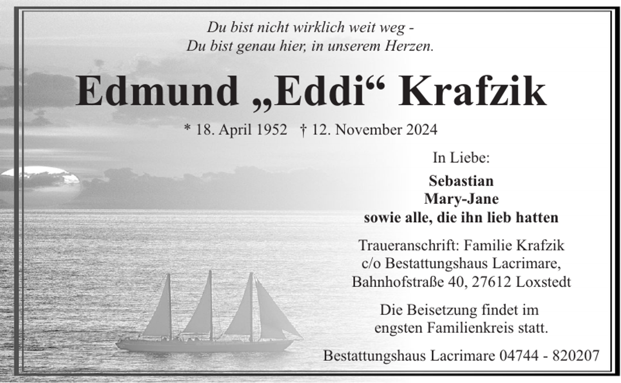 <p>Du bist nicht wirklich weit weg Du bist genau hier, in unserem Herzen.</p><p>Edmund „Eddi“ Krafzik<br />* 18. April 1952 † 12. November 2024</p><p>In Liebe:<br />Sebastian<br />Mary-Jane<br />sowie alle, die ihn lieb hatten<br />Traueranschrift: Familie Krafzik<br />c/o Bestattungshaus Lacrimare,<br />Bahnhofstraße 40, 27612 Loxstedt<br />Die Beisetzung findet im<br />engsten Familienkreis statt.<br />Bestattungshaus Lacrimare 04744 - 820207</p>
