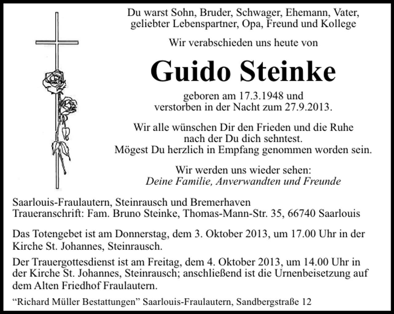 <p>Du warst Sohn, Bruder, Schwager, Ehemann, Vater,<br />geliebter Lebenspartner, Opa, Freund und Kollege<br />Wir verabschieden uns heute von</p><p>Guido Steinke<br />geboren am 17.3.1948 und<br />verstorben in der Nacht zum 27.9.2013.</p><p>Wir alle wünschen Dir den Frieden und die Ruhe<br />nach der Du dich sehntest.<br />Mögest Du herzlich in Empfang genommen worden sein.<br />Wir werden uns wieder sehen:<br />Deine Familie, Anverwandten und Freunde<br />Saarlouis-Fraulautern, Steinrausch und Bremerhaven<br />Traueranschrift: Fam. Bruno Steinke, Thomas-Mann-Str. 35, 66740 Saarlouis<br />Das Totengebet ist am Donnerstag, dem 3. Oktober 2013, um 17.00 Uhr in der<br />Kirche St. Johannes, Steinrausch.<br />Der Trauergottesdienst ist am Freitag, dem 4. Oktober 2013, um 14.00 Uhr in<br />der Kirche St. Johannes, Steinrausch; anschließend ist die Urnenbeisetzung auf<br />dem Alten Friedhof Fraulautern.<br />“Richard Müller Bestattungen” Saarlouis-Fraulautern, Sandbergstraße 12</p>