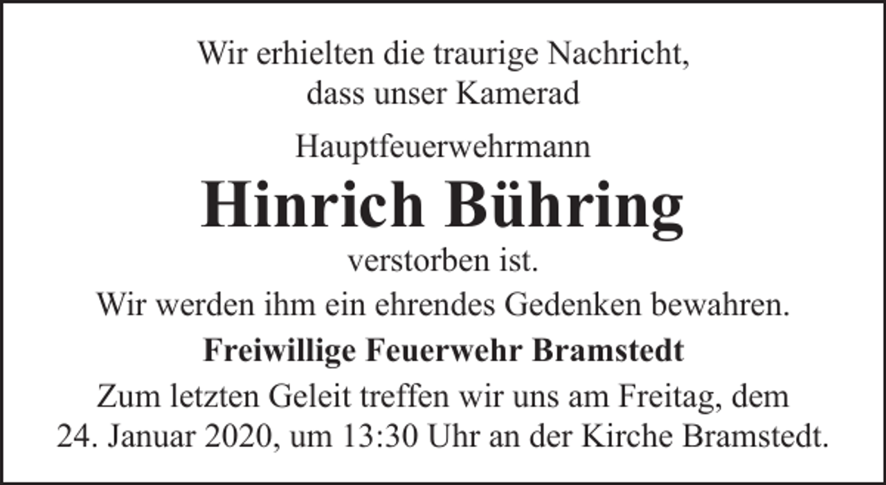 <p>Wir erhielten die traurige Nachricht,<br />dass unser Kamerad<br />Hauptfeuerwehrmann</p><p>Hinrich Bühring</p><p>verstorben ist.<br />Wir werden ihm ein ehrendes Gedenken bewahren.<br />Freiwillige Feuerwehr Bramstedt<br />Zum letzten Geleit treffen wir uns am Freitag, dem<br />24. Januar 2020, um 13:30 Uhr an der Kirche Bramstedt.</p>