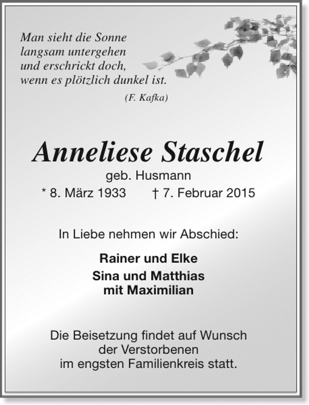 <p>Man sieht die Sonne<br />langsam untergehen<br />und erschrickt doch,<br />wenn es plötzlich dunkel ist.<br />(F. Kafka)</p><p>Anneliese Staschel<br />geb. Husmann<br />* 8. März 1933<br />† 7. Februar 2015<br />In Liebe nehmen wir Abschied:<br />Rainer und Elke<br />Sina und Matthias<br />mit Maximilian<br />Die Beisetzung findet auf Wunsch<br />der Verstorbenen<br />im engsten Familienkreis statt.</p>