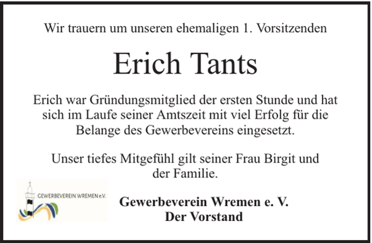 <p>Wir trauern um unseren ehemaligen 1. Vorsitzenden</p><p>Erich Tants<br />Erich war Gründungsmitglied der ersten Stunde und hat<br />sich im Laufe seiner Amtszeit mit viel Erfolg für die<br />Belange des Gewerbevereins eingesetzt.<br />Unser tiefes Mitgefühl gilt seiner Frau Birgit und<br />der Familie.<br />Gewerbeverein Wremen e. V.<br />Der Vorstand</p>