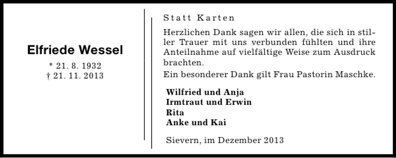 <p>Statt Karten</p><p>Elfriede Wessel<br />* 21. 8. 1932<br />† 21. 11. 2013</p><p>Herzlichen Dank sagen wir allen, die sich in stiller Trauer mit uns verbunden fühlten und ihre<br />Anteilnahme auf vielfältige Weise zum Ausdruck<br />brachten.<br />Ein besonderer Dank gilt Frau Pastorin Maschke.<br />Wilfried und Anja<br />Irmtraut und Erwin<br />Rita<br />Anke und Kai<br />Sievern, im Dezember 2013</p>