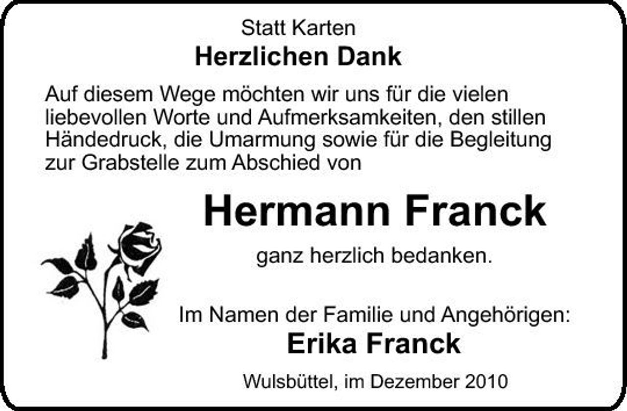 <p>Statt Karten</p><p>Herzlichen Dank<br />Auf diesem Wege möchten wir uns für die vielen liebevollen Worte und Aufmerksamkeiten, den stillen Händedruck, die Umarmung sowie für die Begleitung zur Grabstelle zum Abschied von</p><p>Hermann Franck<br />ganz herzlich bedanken. Im Namen der Familie und Angehörigen:</p><p>Erika Franck</p><p>Wulsbüttel, im Dezember 2010</p>