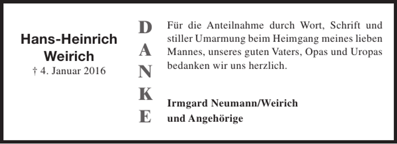 <p>Hans-Heinrich<br />Weirich<br />† 4. Januar 2016</p><p>D<br />A<br />N<br />K<br />E</p><p>Für die Anteilnahme durch Wort, Schrift und<br />stiller Umarmung beim Heimgang meines lieben<br />Mannes, unseres guten Vaters, Opas und Uropas<br />bedanken wir uns herzlich.<br />Irmgard Neumann/Weirich<br />und Angehörige</p>