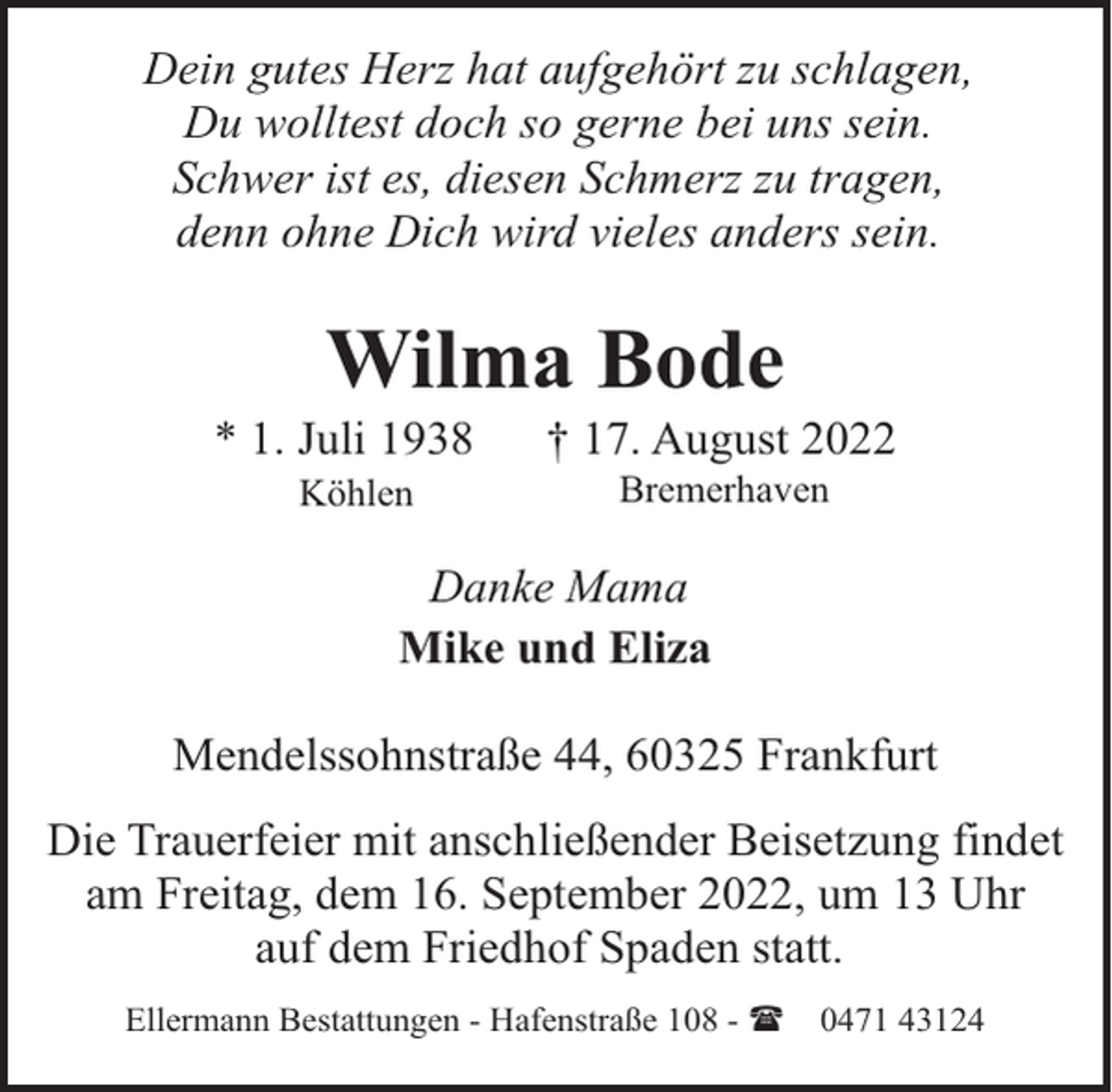 <p>Dein gutes Herz hat aufgehört zu schlagen,<br />Du wolltest doch so gerne bei uns sein.<br />Schwer ist es, diesen Schmerz zu tragen,<br />denn ohne Dich wird vieles anders sein.</p><p>Wilma Bode</p><p>* 1. Juli 1938<br />Köhlen</p><p>† 17. August 2022<br />Bremerhaven</p><p>Danke Mama<br />Mike und Eliza<br />Mendelssohnstraße 44, 60325 Frankfurt<br />Die Trauerfeier mit anschließender Beisetzung findet<br />am Freitag, dem 16. September 2022, um 13 Uhr<br />auf dem Friedhof Spaden statt.<br />Ellermann Bestattungen - Hafenstraße 108 - (</p><p>0471 43124</p>