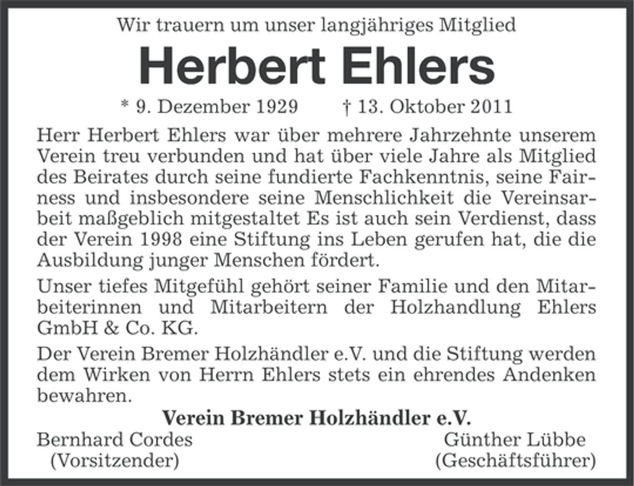 <p>Wir trauern um unser langjähriges Mitglied</p><p>Herbert Ehlers<br />* 9. Dezember 1929<br />† 13. Oktober 2011<br />Herr Herbert Ehlers war über mehrere Jahrzehnte unserem<br />Verein treu verbunden und hat über viele Jahre als Mitglied<br />des Beirates durch seine fundierte Fachkenntnis, seine Fairness und insbesondere seine Menschlichkeit die Vereinsarbeit maßgeblich mitgestaltet Es ist auch sein Verdienst, dass<br />der Verein 1998 eine Stiftung ins Leben gerufen hat, die die<br />Ausbildung junger Menschen fördert.<br />Unser tiefes Mitgefühl gehört seiner Familie und den Mitarbeiterinnen und Mitarbeitern der Holzhandlung Ehlers<br />GmbH &amp; Co. KG.<br />Der Verein Bremer Holzhändler e.V. und die Stiftung werden<br />dem Wirken von Herrn Ehlers stets ein ehrendes Andenken<br />bewahren.</p><p>Verein Bremer Holzhändler e.V.<br />Bernhard Cordes<br />(Vorsitzender)</p><p>Günther Lübbe<br />(Geschäftsführer)</p>