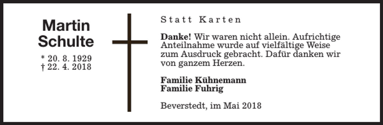 <p>Martin<br />Schulte<br />* 20. 8. 1929<br />† 22. 4. 2018</p><p>Statt Karten<br />Danke! Wir waren nicht allein. Aufrichtige<br />Anteilnahme wurde auf vielfältige Weise<br />zum Ausdruck gebracht. Dafür danken wir<br />von ganzem Herzen.<br />Familie Kühnemann<br />Familie Fuhrig<br />Beverstedt, im Mai 2018</p>