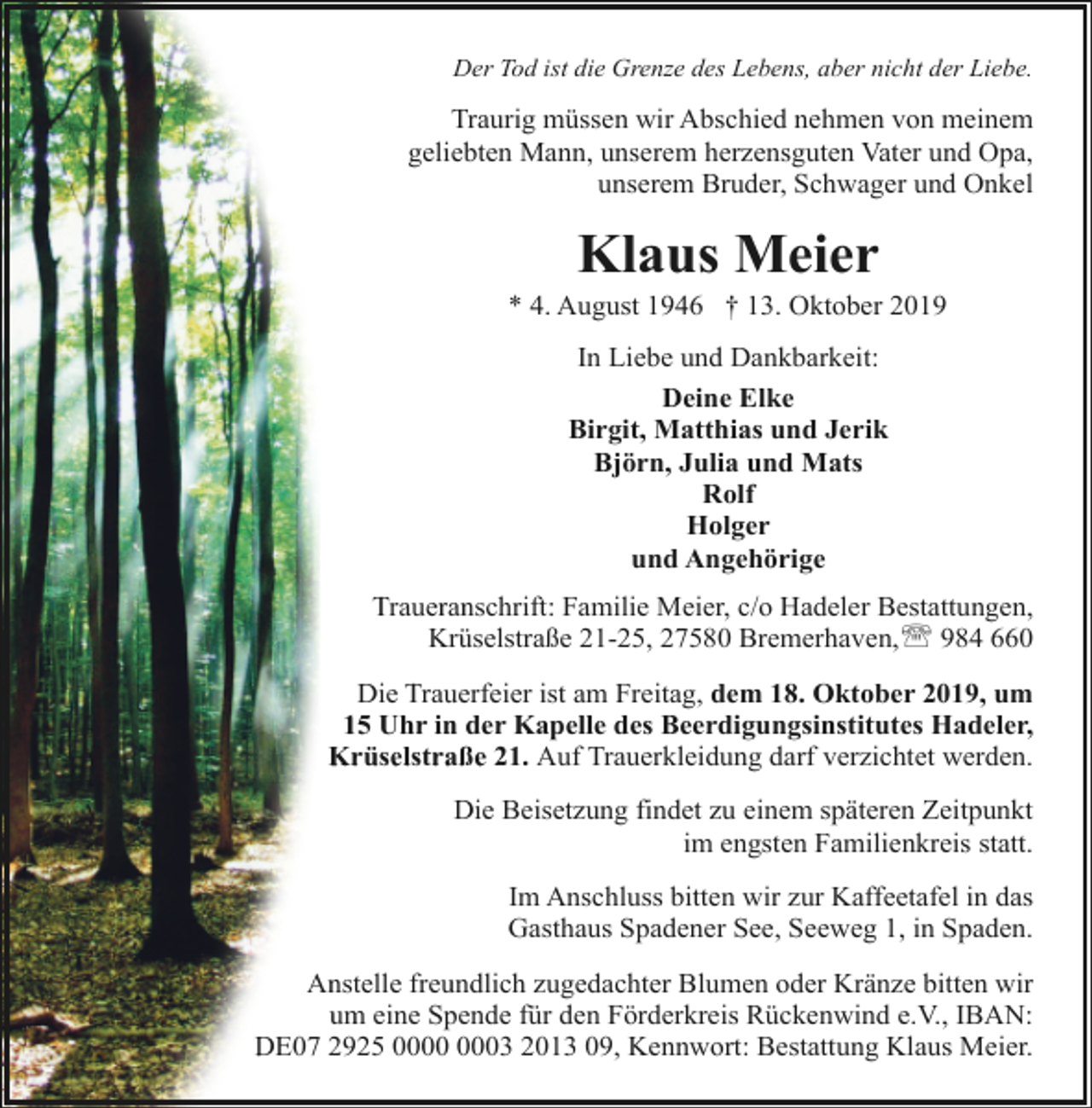 <p>Der Tod ist die Grenze des Lebens, aber nicht der Liebe.</p><p>Traurig müssen wir Abschied nehmen von meinem<br />geliebten Mann, unserem herzensguten Vater und Opa,<br />unserem Bruder, Schwager und Onkel</p><p>Klaus Meier</p><p>* 4. August 1946 † 13. Oktober 2019<br />In Liebe und Dankbarkeit:<br />Deine Elke<br />Birgit, Matthias und Jerik<br />Björn, Julia und Mats<br />Rolf<br />Holger<br />und Angehörige<br />Traueranschrift: Familie Meier, c/o Hadeler Bestattungen,<br />Krüselstraße 21-25, 27580 Bremerhaven,' 984 660<br />Die Trauerfeier ist am Freitag, dem 18. Oktober 2019, um<br />15 Uhr in der Kapelle des Beerdigungsinstitutes Hadeler,<br />Krüselstraße 21. Auf Trauerkleidung darf verzichtet werden.<br />Die Beisetzung findet zu einem späteren Zeitpunkt<br />im engsten Familienkreis statt.<br />Im Anschluss bitten wir zur Kaffeetafel in das<br />Gasthaus Spadener See, Seeweg 1, in Spaden.<br />Anstelle freundlich zugedachter Blumen oder Kränze bitten wir<br />um eine Spende für den Förderkreis Rückenwind e.V., IBAN:<br />DE07 2925 03 2013 09, Kennwort: Bestattung Klaus Meier.</p>