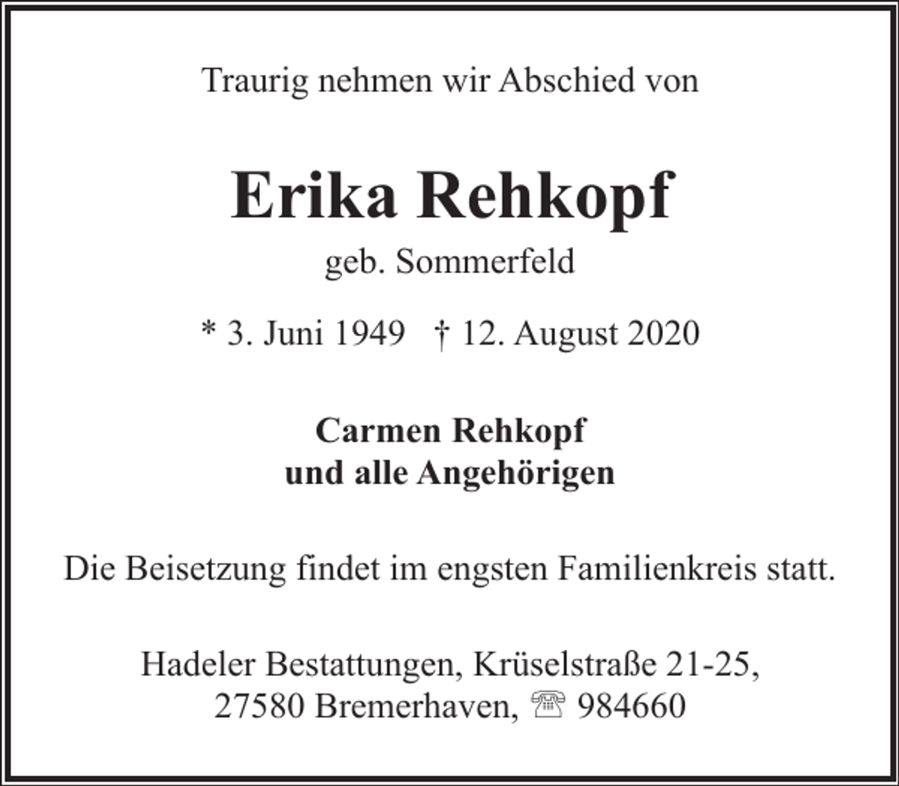 <p>Traurig nehmen wir Abschied von</p><p>Erika Rehkopf<br />geb. Sommerfeld</p><p>* 3. Juni 1949 † 12. August 2020<br />Carmen Rehkopf<br />und alle Angehörigen<br />Die Beisetzung findet im engsten Familienkreis statt.<br />Hadeler Bestattungen, Krüselstraße 21-25,<br />27580 Bremerhaven, ' 984660</p>