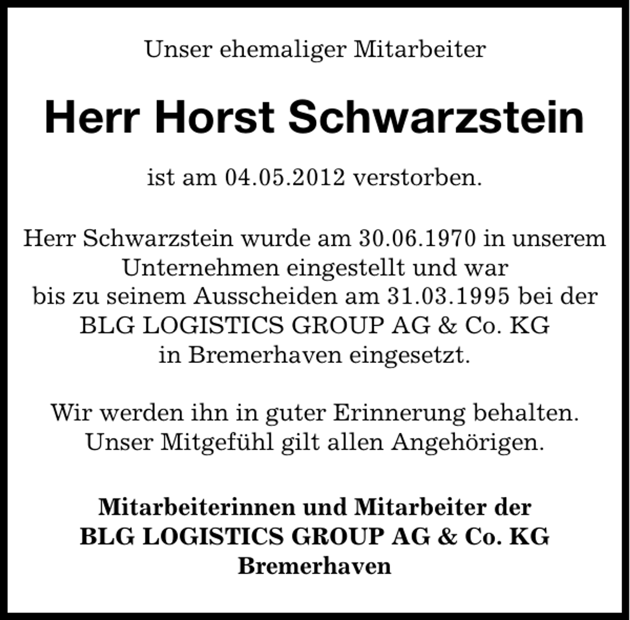 <p>Unser ehemaliger Mitarbeiter</p><p>Herr Horst Schwarzstein<br />ist am 04.05.2012 verstorben.<br />Herr Schwarzstein wurde am 30.06.1970 in unserem<br />Unternehmen eingestellt und war<br />bis zu seinem Ausscheiden am 31.03.1995 bei der<br />BLG LOGISTICS GROUP AG &amp; Co. KG<br />in Bremerhaven eingesetzt.<br />Wir werden ihn in guter Erinnerung behalten.<br />Unser Mitgefühl gilt allen Angehörigen.<br />Mitarbeiterinnen und Mitarbeiter der<br />BLG LOGISTICS GROUP AG &amp; Co. KG<br />Bremerhaven</p>