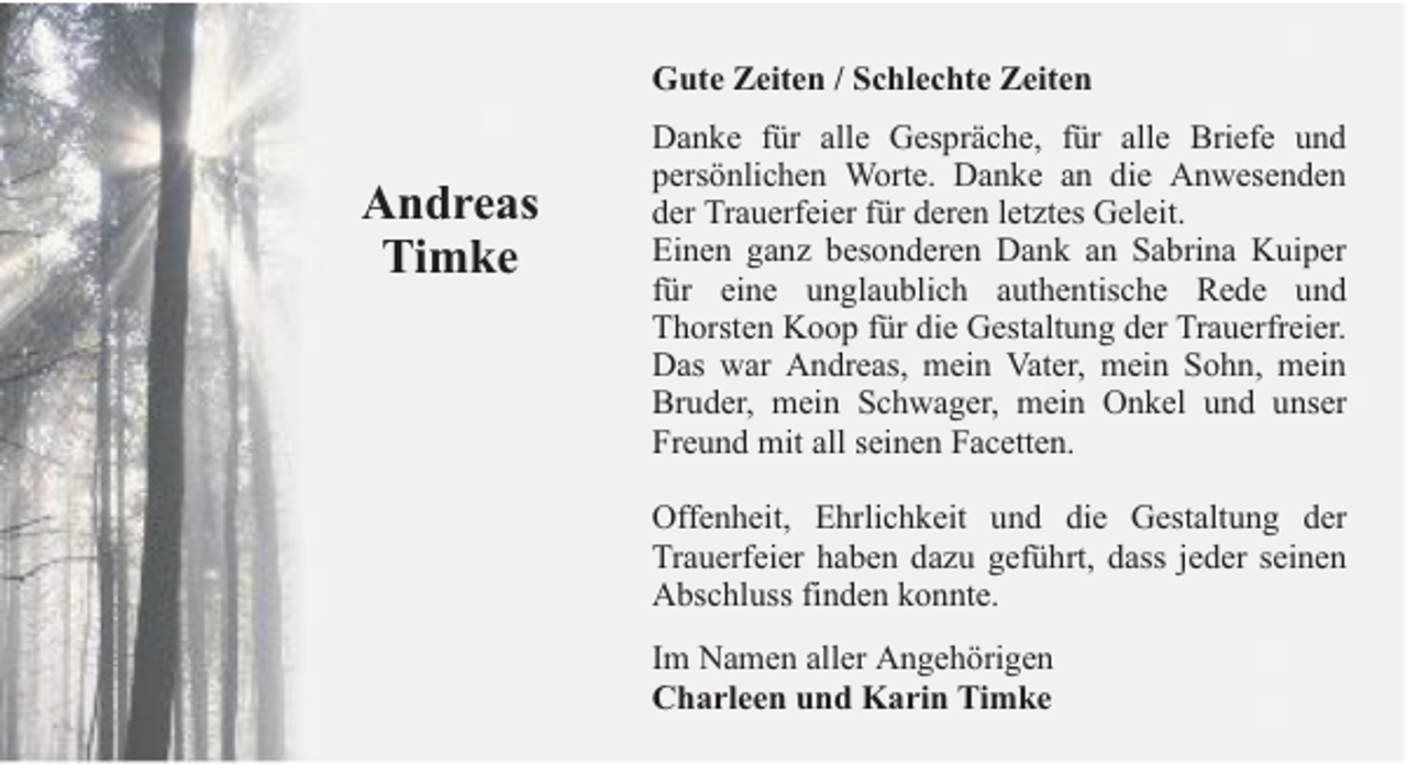 <p>Gute Zeiten / Schlechte Zeiten</p><p>Andreas<br />Timke</p><p>Danke für alle Gespräche, für alle Briefe und<br />persönlichen Worte. Danke an die Anwesenden<br />der Trauerfeier für deren letztes Geleit.<br />Einen ganz besonderen Dank an Sabrina Kuiper<br />für eine unglaublich authentische Rede und<br />Thorsten Koop für die Gestaltung der Trauerfreier.<br />Das war Andreas, mein Vater, mein Sohn, mein<br />Bruder, mein Schwager, mein Onkel und unser<br />Freund mit all seinen Facetten.<br />Offenheit, Ehrlichkeit und die Gestaltung der<br />Trauerfeier haben dazu geführt, dass jeder seinen<br />Abschluss finden konnte.<br />Im Namen aller Angehörigen<br />Charleen und Karin Timke</p>