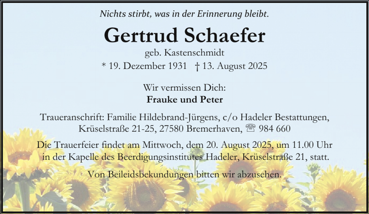 <p>Nichts stirbt, was in der Erinnerung bleibt.</p><p>Gertrud Schaefer</p><p>geb. Kastenschmidt<br />* 19. Dezember 1931 † 13. August 2025<br />Wir vermissen Dich:<br />Frauke und Peter<br />Traueranschrift: Familie Hildebrand-Jürgens, c/o Hadeler Bestattungen,<br />Krüselstraße 21-25, 27580 Bremerhaven, ' 984 660<br />Die Trauerfeier findet am Mittwoch, dem 20. August 2025, um 11.00 Uhr<br />in der Kapelle des Beerdigungsinstitutes Hadeler, Krüselstraße 21, statt.<br />Von Beileidsbekundungen bitten wir abzusehen.</p>