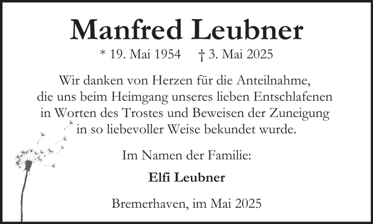 <p>Manfred Leubner<br />* 19. Mai 1954</p><p>† 3. Mai 2025</p><p>Wir danken von Herzen für die Anteilnahme,<br />die uns beim Heimgang unseres lieben Entschlafenen<br />in Worten des Trostes und Beweisen der Zuneigung<br />in so liebevoller Weise bekundet wurde.<br />Im Namen der Familie:<br />Elfi Leubner<br />Bremerhaven, im Mai 2025</p>