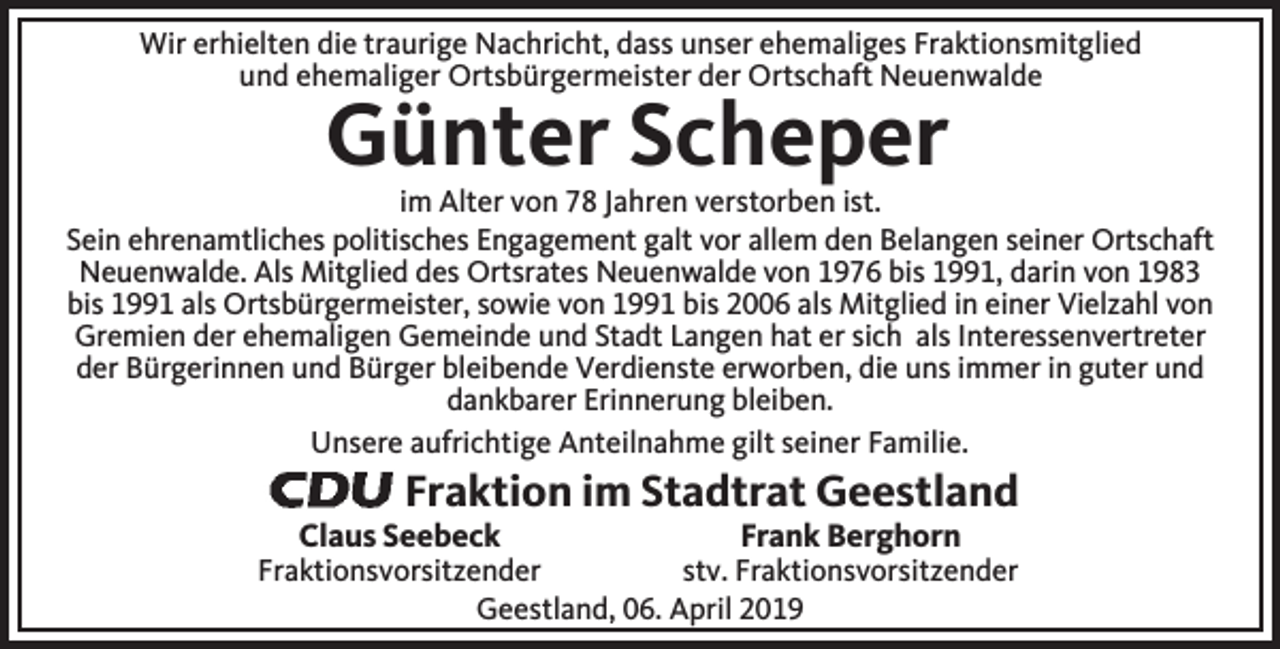 <p>Wir erhielten die traurige Nachricht, dass unser ehemaliges Fraktionsmitglied<br />und ehemaliger Ortsbürgermeister der Ortschaft Neuenwalde</p><p>Günter Scheper</p><p>im Alter von 78 Jahren verstorben ist.<br />Sein ehrenamtliches politisches Engagement galt vor allem den Belangen seiner Ortschaft<br />Neuenwalde. Als Mitglied des Ortsrates Neuenwalde von 1976 bis 1991, darin von 1983<br />bis 1991 als Ortsbürgermeister, sowie von 1991 bis 2006 als Mitglied in einer Vielzahl von<br />Gremien der ehemaligen Gemeinde und Stadt Langen hat er sich als Interessenvertreter<br />der Bürgerinnen und Bürger bleibende Verdienste erworben, die uns immer in guter und<br />dankbarer Erinnerung bleiben.<br />Unsere aufrichtige Anteilnahme gilt seiner Familie.</p><p>Fraktion im Stadtrat Geestland</p><p>Claus Seebeck</p><p>Frank Berghorn</p><p>Fraktionsvorsitzender<br />stv. Fraktionsvorsitzender<br />Geestland, 06. April 2019</p>