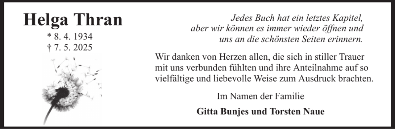 <p>Helga Thran<br />* 8. 4. 1934<br />† 7. 5. 2025</p><p>Jedes Buch hat ein letztes Kapitel,<br />aber wir können es immer wieder öffnen und<br />uns an die schönsten Seiten erinnern.<br />Wir danken von Herzen allen, die sich in stiller Trauer<br />mit uns verbunden fühlten und ihre Anteilnahme auf so<br />vielfältige und liebevolle Weise zum Ausdruck brachten.<br />Im Namen der Familie<br />Gitta Bunjes und Torsten Naue</p>