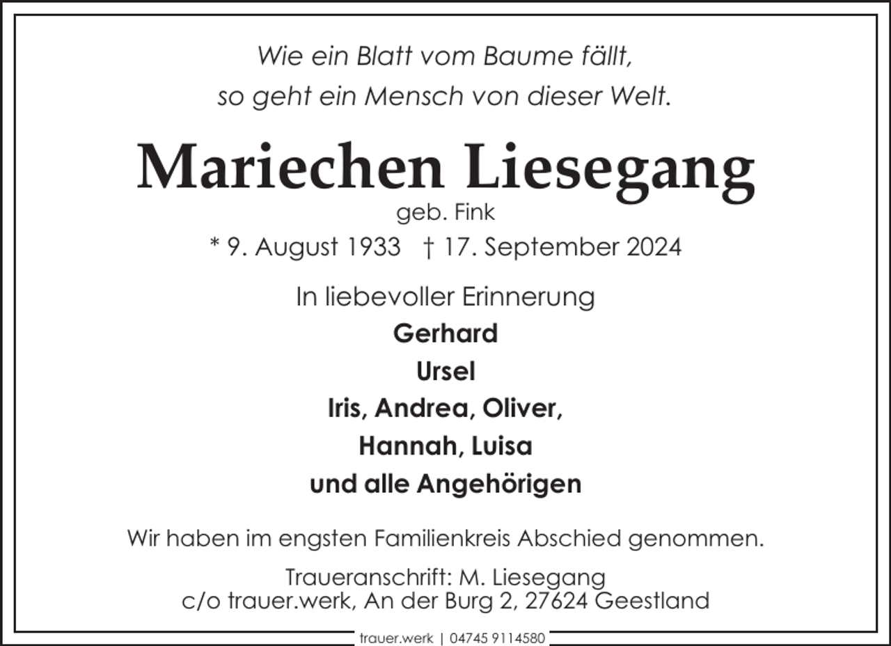 <p>Wie ein Blatt vom Baume fällt,<br />so geht ein Mensch von dieser Welt.</p><p>Mariechen Liesegang<br />geb. Fink</p><p>* 9. August 1933 † 17. September 2024</p><p>In liebevoller Erinnerung<br />Gerhard<br />Ursel<br />Iris, Andrea, Oliver,<br />Hannah, Luisa<br />und alle Angehörigen<br />Wir haben im engsten Familienkreis Abschied genommen.<br />Traueranschrift: M. Liesegang<br />c/o trauer.werk, An der Burg 2, 27624 Geestland<br />trauer.werk | 04745 9114580</p>