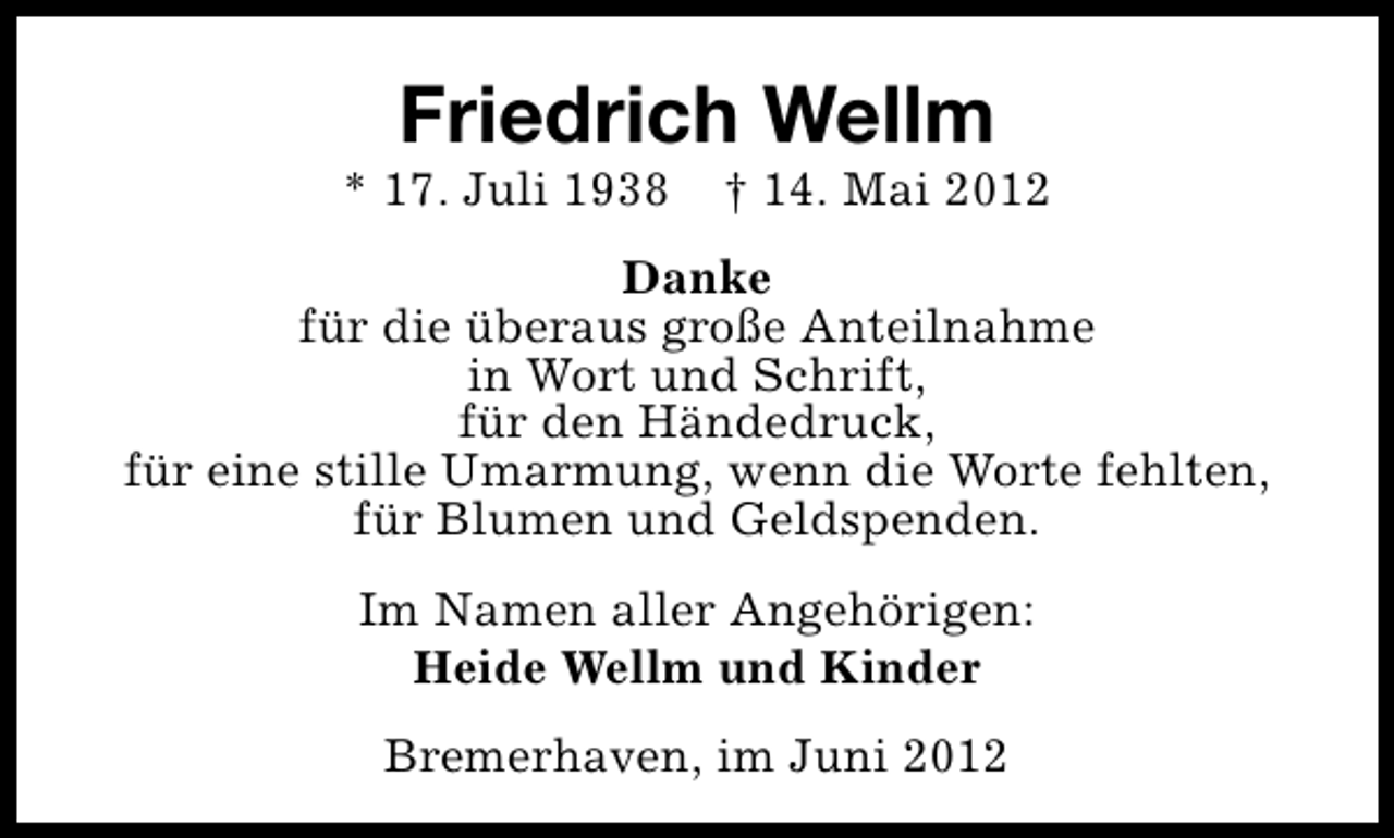 <p>Friedrich Wellm</p><p>* 17. Juli 1938</p><p>† 14. Mai 2012</p><p>Danke<br />für die überaus große Anteilnahme<br />in Wort und Schrift,<br />für den Händedruck,<br />für eine stille Umarmung, wenn die Worte fehlten,<br />für Blumen und Geldspenden.<br />Im Namen aller Angehörigen:<br />Heide Wellm und Kinder<br />Bremerhaven, im Juni 2012</p>