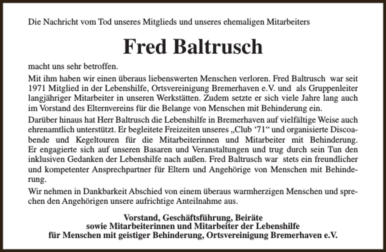 <p>Die Nachricht vom Tod unseres Mitglieds und unseres ehemaligen Mitarbeiters</p><p>Fred Baltrusch</p><p>macht uns sehr betroffen.<br />Mit ihm haben wir einen überaus liebenswerten Menschen verloren. Fred Baltrusch war seit<br />1971 Mitglied in der Lebenshilfe, Ortsvereinigung Bremerhaven e.V. und als Gruppenleiter<br />langjähriger Mitarbeiter in unseren Werkstätten. Zudem setzte er sich viele Jahre lang auch<br />im Vorstand des Elternvereins für die Belange von Menschen mit Behinderung ein.<br />Darüber hinaus hat Herr Baltrusch die Lebenshilfe in Bremerhaven auf vielfältige Weise auch<br />ehrenamtlich unterstützt. Er begleitete Freizeiten unseres „Club ‘71“ und organisierte Discoabende und Kegeltouren für die Mitarbeiterinnen und Mitarbeiter mit Behinderung.<br />Er engagierte sich auf unseren Basaren und Veranstaltungen und trug durch sein Tun den<br />inklusiven Gedanken der Lebenshilfe nach außen. Fred Baltrusch war stets ein freundlicher<br />und kompetenter Ansprechpartner für Eltern und Angehörige von Menschen mit Behinderung.<br />Wir nehmen in Dankbarkeit Abschied von einem überaus warmherzigen Menschen und sprechen den Angehörigen unsere aufrichtige Anteilnahme aus.<br />Vorstand, Geschäftsführung, Beiräte<br />sowie Mitarbeiterinnen und Mitarbeiter der Lebenshilfe<br />für Menschen mit geistiger Behinderung, Ortsvereinigung Bremerhaven e.V.</p>