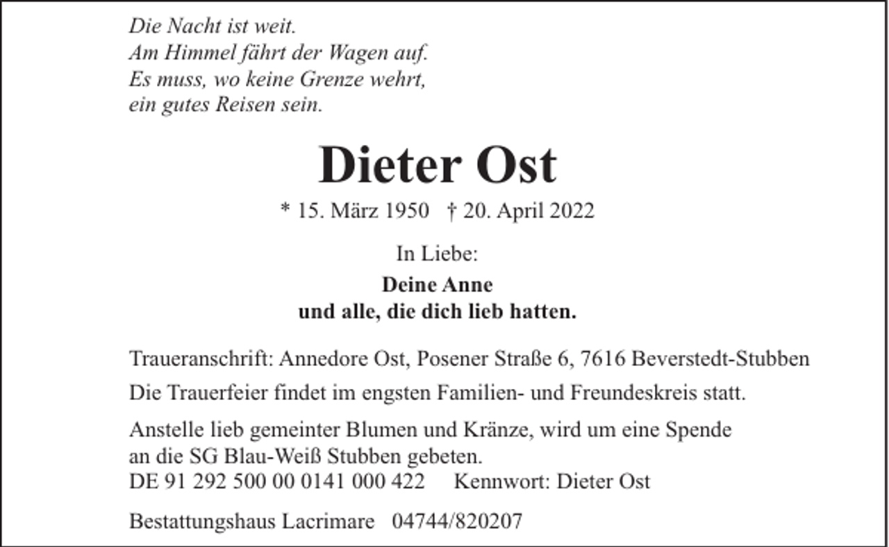 <p>Die Nacht ist weit.<br />Am Himmel fährt der Wagen auf.<br />Es muss, wo keine Grenze wehrt,<br />ein gutes Reisen sein.</p><p>Dieter Ost</p><p>* 15. März 1950 † 20. April 2022<br />In Liebe:<br />Deine Anne<br />und alle, die dich lieb hatten.<br />Traueranschrift: Annedore Ost, Posener Straße 6, 7616 Beverstedt-Stubben<br />Die Trauerfeier findet im engsten Familien- und Freundeskreis statt.<br />Anstelle lieb gemeinter Blumen und Kränze, wird um eine Spende<br />an die SG Blau-Weiß Stubben gebeten.<br />DE 91 292 5 0141 000 422 Kennwort: Dieter Ost<br />Bestattungshaus Lacrimare 04744/820207</p>