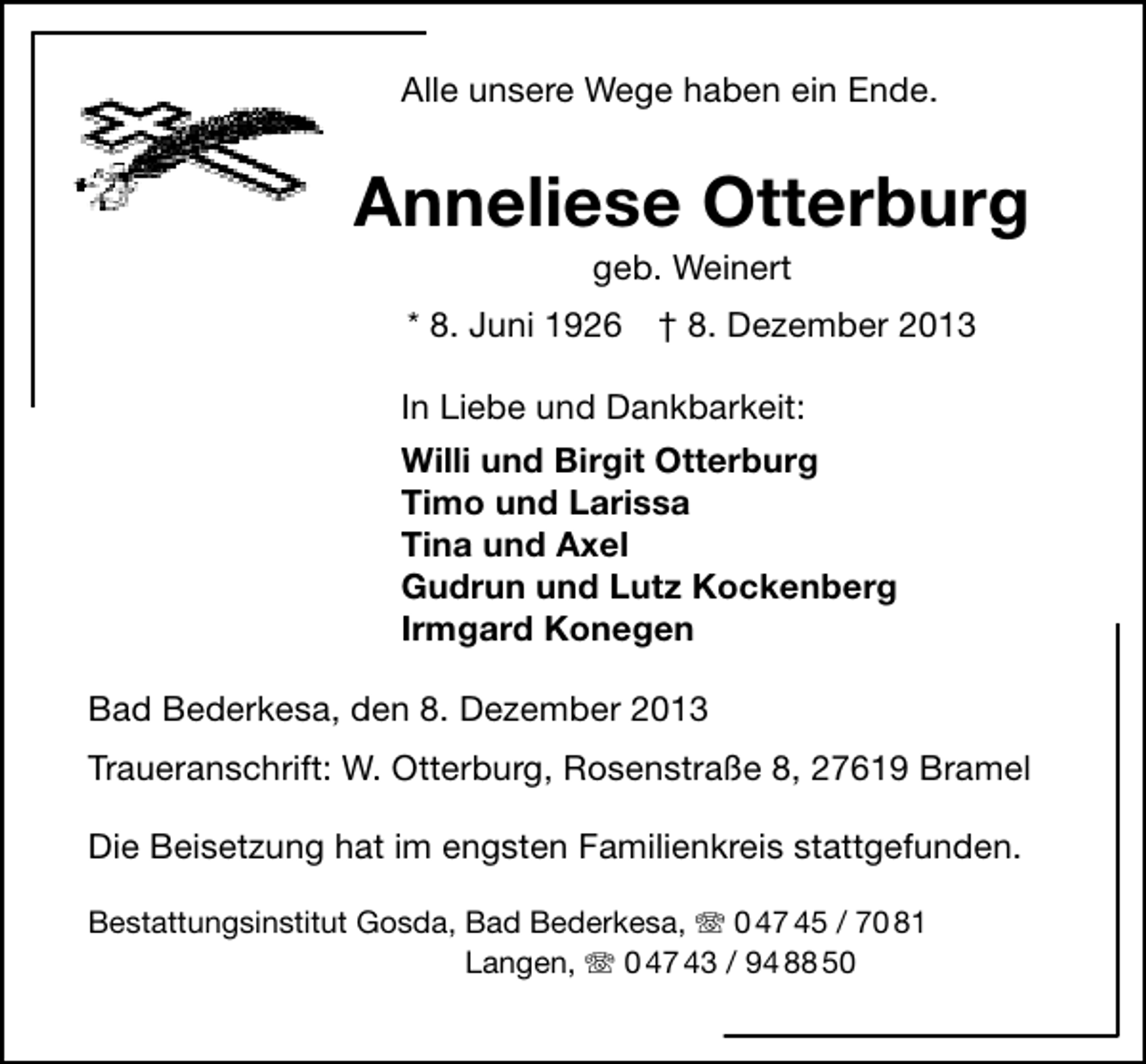 <p>Alle unsere Wege haben ein Ende.</p><p>Anneliese Otterburg<br />geb. Weinert</p><p>* 8. Juni 1926</p><p>† 8. Dezember 2013</p><p>In Liebe und Dankbarkeit:<br />Willi und Birgit Otterburg<br />Timo und Larissa<br />Tina und Axel<br />Gudrun und Lutz Kockenberg<br />Irmgard Konegen<br />Bad Bederkesa, den 8. Dezember 2013<br />Traueranschrift: W. Otterburg, Rosenstraße 8, 27619 Bramel<br />Die Beisetzung hat im engsten Familienkreis stattgefunden.<br />Bestattungsinstitut Gosda, Bad Bederkesa, T 0 47 45 / 70 81<br />Langen, T 0 47 43 / 94 88 50</p>