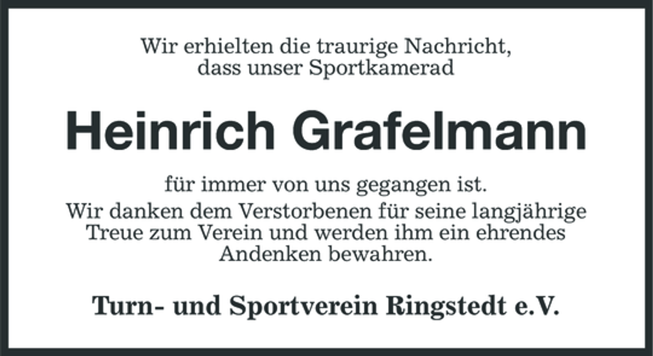 <p>Wir erhielten die traurige Nachricht, dass unser Sportkamerad</p><p>Heinrich Grafelmann<br />für immer von uns gegangen ist. Wir danken dem Verstorbenen für seine langjährige Treue zum Verein und werden ihm ein ehrendes Andenken bewahren.</p><p>Turn- und Sportverein Ringstedt e.V.</p>