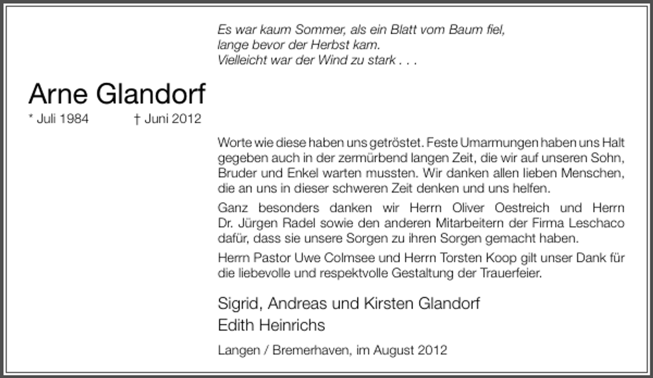 <p>Es war kaum Sommer, als ein Blatt vom Baum ﬁel,<br />lange bevor der Herbst kam.<br />Vielleicht war der Wind zu stark . . .</p><p>Arne Glandorf<br />* Juli 1984</p><p>† Juni 2012</p><p>Worte wie diese haben uns getröstet. Feste Umarmungen haben uns Halt<br />gegeben auch in der zermürbend langen Zeit, die wir auf unseren Sohn,<br />Bruder und Enkel warten mussten. Wir danken allen lieben Menschen,<br />die an uns in dieser schweren Zeit denken und uns helfen.<br />Ganz besonders danken wir Herrn Oliver Oestreich und Herrn<br />Dr. Jürgen Radel sowie den anderen Mitarbeitern der Firma Leschaco<br />dafür, dass sie unsere Sorgen zu ihren Sorgen gemacht haben.<br />Herrn Pastor Uwe Colmsee und Herrn Torsten Koop gilt unser Dank für<br />die liebevolle und respektvolle Gestaltung der Trauerfeier.</p><p>Sigrid, Andreas und Kirsten Glandorf<br />Edith Heinrichs<br />Langen / Bremerhaven, im August 2012</p>