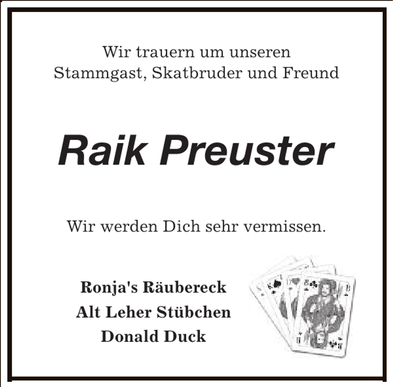 <p>Wir trauern um unseren<br />Stammgast, Skatbruder und Freund</p><p>Raik Preuster<br />Wir werden Dich sehr vermissen.<br />Ronja's Räubereck<br />Alt Leher Stübchen<br />Donald Duck</p>
