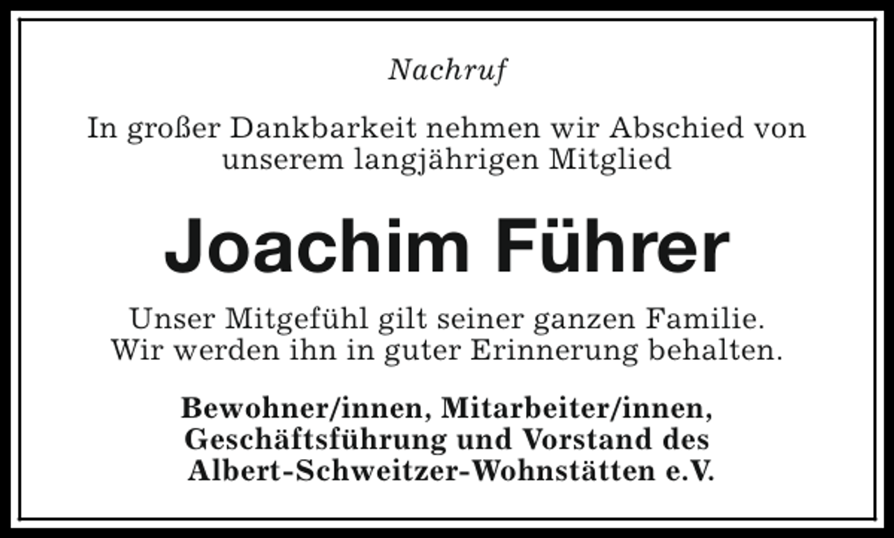 <p>Nachruf<br />In großer Dankbarkeit nehmen wir Abschied von<br />unserem langjährigen Mitglied</p><p>Joachim Führer<br />Unser Mitgefühl gilt seiner ganzen Familie.<br />Wir werden ihn in guter Erinnerung behalten.<br />Bewohner/innen, Mitarbeiter/innen,<br />Geschäftsführung und Vorstand des<br />Albert-Schweitzer-Wohnstätten e.V.</p>