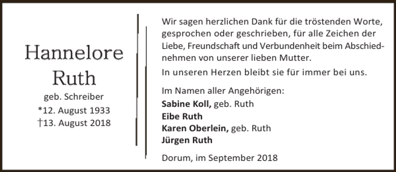 <p>Hannelore<br />Ruth<br />geb. Schreiber<br />*12. August 1933<br />†13. August 2018</p><p>Wir sagen herzlichen Dank für die tröstenden Worte,<br />gesprochen oder geschrieben, für alle Zeichen der<br />Liebe, Freundschaft und Verbundenheit beim Abschiednehmen von unserer lieben Mutter.<br />In unseren Herzen bleibt sie für immer bei uns.<br />Im Namen aller Angehörigen:<br />Sabine Koll, geb. Ruth<br />Eibe Ruth<br />Karen Oberlein, geb. Ruth<br />Jürgen Ruth<br />Dorum, im September 2018</p>