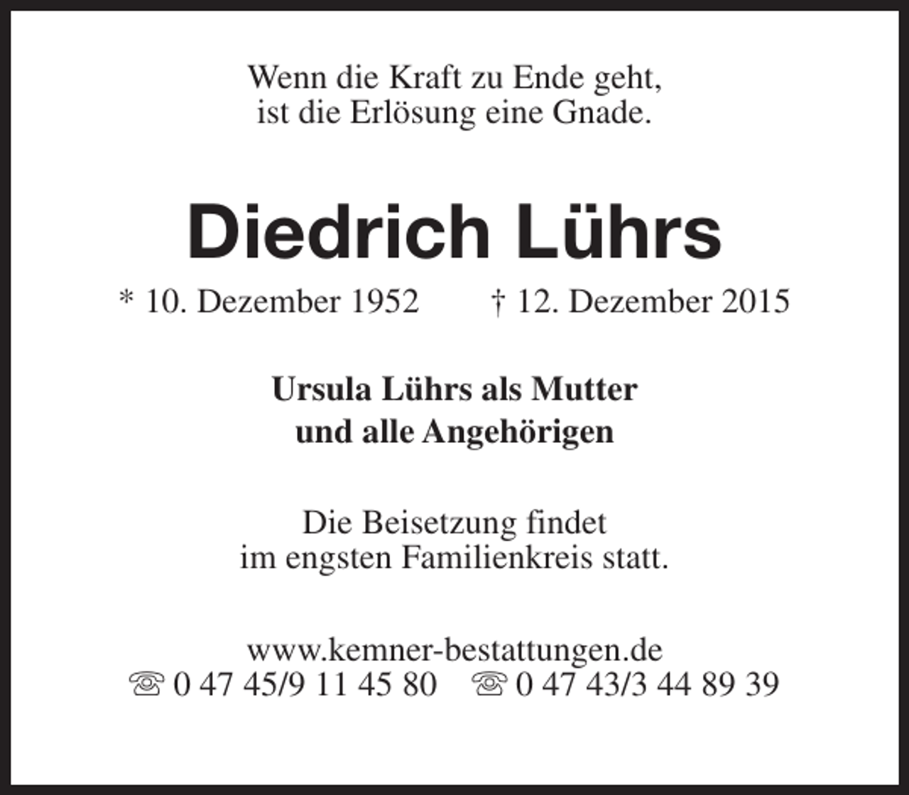 <p>Wenn die Kraft zu Ende geht,<br />ist die Erlösung eine Gnade.</p><p>Diedrich Lührs</p><p>* 10. Dezember 1952</p><p>† 12. Dezember 2015</p><p>Ursula Lührs als Mutter<br />und alle Angehörigen<br />Die Beisetzung findet<br />im engsten Familienkreis statt.<br />www.kemner-bestattungen.de<br />s 0 47 45/9 11 45 80 s 0 47 43/3 44 89 39</p>