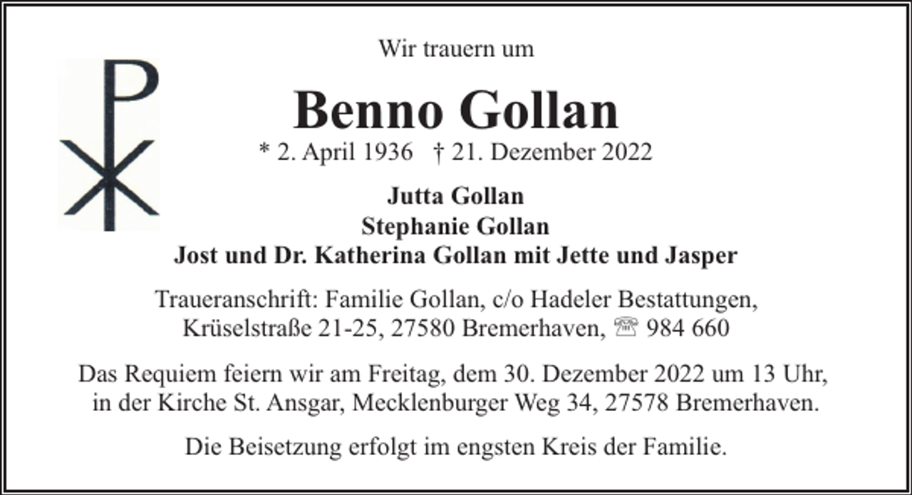 <p>Wir trauern um</p><p>Benno Gollan</p><p>* 2. April 1936 † 21. Dezember 2022<br />Jutta Gollan<br />Stephanie Gollan<br />Jost und Dr. Katherina Gollan mit Jette und Jasper<br />Traueranschrift: Familie Gollan, c/o Hadeler Bestattungen,<br />Krüselstraße 21-25, 27580 Bremerhaven, ' 984 660<br />Das Requiem feiern wir am Freitag, dem 30. Dezember 2022 um 13 Uhr,<br />in der Kirche St. Ansgar, Mecklenburger Weg 34, 27578 Bremerhaven.<br />Die Beisetzung erfolgt im engsten Kreis der Familie.</p>