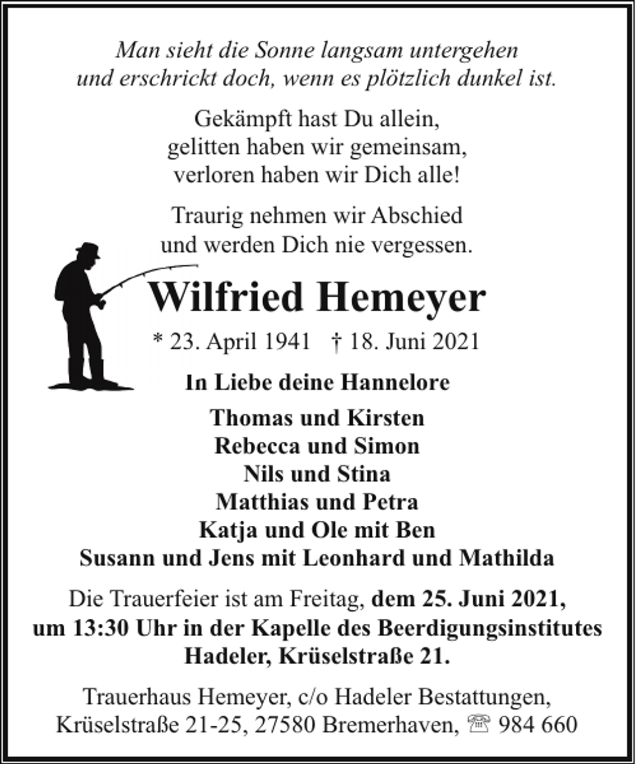 <p>Man sieht die Sonne langsam untergehen<br />und erschrickt doch, wenn es plötzlich dunkel ist.<br />Gekämpft hast Du allein,<br />gelitten haben wir gemeinsam,<br />verloren haben wir Dich alle!<br />Traurig nehmen wir Abschied<br />und werden Dich nie vergessen.</p><p>Wiilfried Hemeyer<br />* 23.. April 1941 † 18. Juni 2021<br />In Liebe deine Hannelore<br />Thomas und Kirsten<br />Rebecca und Simon<br />Nils und Stina<br />Matthias und Petra<br />Katja und Ole mit Ben<br />Susann und Jens mit Leonhard und Mathilda<br />Die Trauerfeier ist am Freitag, dem 25. Juni 2021,<br />um 13:30 Uhr in der Kapelle des Beerdigungsinstitutes<br />Hadeler, Krüselstraße 21.<br />Trauerhaus Hemeyer, c/o Hadeler Bestattungen,<br />Krüselstraße 21-25, 27580 Bremerhaven, ' 984 660</p>