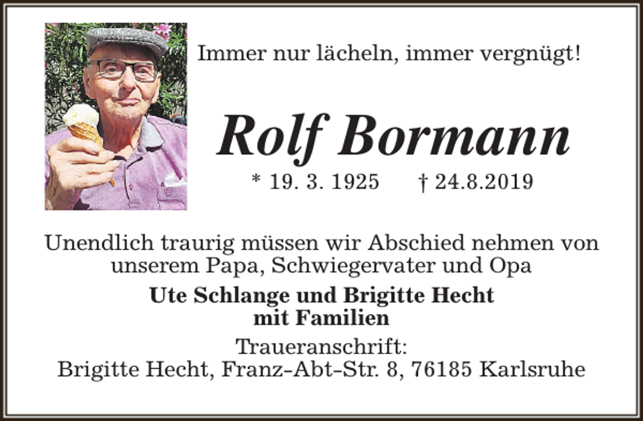 <p>Immer nur lächeln, immer vergnügt!</p><p>Rolf Bormann<br />* 19. 3. 1925</p><p>† 24.8.2019</p><p>Unendlich traurig müssen wir Abschied nehmen von<br />unserem Papa, Schwiegervater und Opa<br />Ute Schlange und Brigitte Hecht<br />mit Familien<br />Traueranschrift:<br />Brigitte Hecht, Franz-Abt-Str. 8, 76185 Karlsruhe</p>
