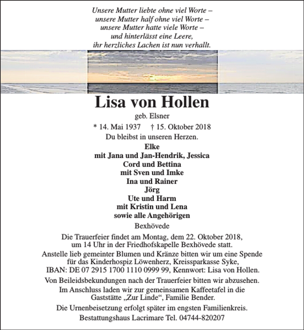 <p>Unsere Mutter liebte ohne viel Worte –<br />unsere Mutter half ohne viel Worte –<br />unsere Mutter hatte viele Worte –<br />und hinterlässt eine Leere,<br />ihr herzliches Lachen ist nun verhallt.</p><p>Lisa von Hollen</p><p>geb. Elsner<br />* 14. Mai 1937 † 15. Oktober 2018<br />Du bleibst in unseren Herzen.<br />Elke<br />mit Jana und Jan-Hendrik, Jessica<br />Cord und Bettina<br />mit Sven und Imke<br />Ina und Rainer<br />Jörg<br />Ute und Harm<br />mit Kristin und Lena<br />sowie alle Angehörigen<br />Bexhövede<br />Die Trauerfeier findet am Montag, dem 22. Oktober 2018,<br />um 14 Uhr in der Friedhofskapelle Bexhövede statt.<br />Anstelle lieb gemeinter Blumen und Kränze bitten wir um eine Spende<br />für das Kinderhospiz Löwenherz, Kreissparkasse Syke,<br />IBAN: DE 07 2915 1700 1119, Kennwort: Lisa von Hollen.<br />Von Beileidsbekundungen nach der Trauerfeier bitten wir abzusehen.<br />Im Anschluss laden wir zur gemeinsamen Kaffeetafel in die<br />Gaststätte „Zur Linde“, Familie Bender.<br />Die Urnenbeisetzung erfolgt später im engsten Familienkreis.<br />Bestattungshaus Lacrimare Tel. 04744-820207</p>
